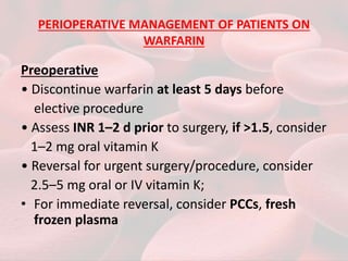 PERIOPERATIVE MANAGEMENT OF PATIENTS ON
WARFARIN
Preoperative
• Discontinue warfarin at least 5 days before
elective procedure
• Assess INR 1–2 d prior to surgery, if >1.5, consider
1–2 mg oral vitamin K
• Reversal for urgent surgery/procedure, consider
2.5–5 mg oral or IV vitamin K;
• For immediate reversal, consider PCCs, fresh
frozen plasma
 