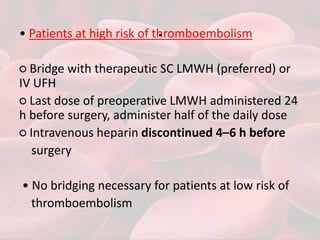 .
• Patients at high risk of thromboembolism
○ Bridge with therapeutic SC LMWH (preferred) or
IV UFH
○ Last dose of preoperative LMWH administered 24
h before surgery, administer half of the daily dose
○ Intravenous heparin discontinued 4–6 h before
surgery
• No bridging necessary for patients at low risk of
thromboembolism
 