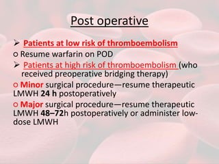 Post operative
 Patients at low risk of thromboembolism
○ Resume warfarin on POD
 Patients at high risk of thromboembolism (who
received preoperative bridging therapy)
○ Minor surgical procedure—resume therapeutic
LMWH 24 h postoperatively
○ Major surgical procedure—resume therapeutic
LMWH 48–72h postoperatively or administer low-
dose LMWH
 