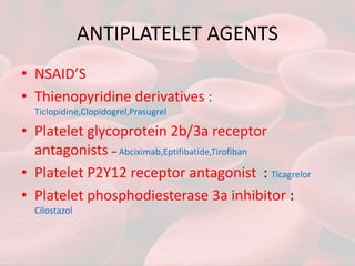 ANTIPLATELET AGENTS
• NSAID’S
• Thienopyridine derivatives :
Ticlopidine,Clopidogrel,Prasugrel
• Platelet glycoprotein 2b/3a receptor
antagonists – Abciximab,Eptifibatide,Tirofiban
• Platelet P2Y12 receptor antagonist : Ticagrelor
• Platelet phosphodiesterase 3a inhibitor :
Cilostazol
 