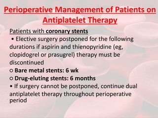 Perioperative Management of Patients on
Antiplatelet Therapy
Patients with coronary stents
• Elective surgery postponed for the following
durations if aspirin and thienopyridine (eg,
clopidogrel or prasugrel) therapy must be
discontinued
○ Bare metal stents: 6 wk
○ Drug-eluting stents: 6 months
• If surgery cannot be postponed, continue dual
antiplatelet therapy throughout perioperative
period
 