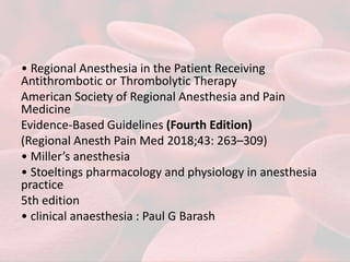 • Regional Anesthesia in the Patient Receiving
Antithrombotic or Thrombolytic Therapy
American Society of Regional Anesthesia and Pain
Medicine
Evidence-Based Guidelines (Fourth Edition)
(Regional Anesth Pain Med 2018;43: 263–309)
• Miller’s anesthesia
• Stoeltings pharmacology and physiology in anesthesia
practice
5th edition
• clinical anaesthesia : Paul G Barash
 