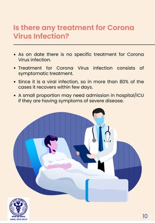 10
As on date there is no specific treatment for Corona
Virus infection.
Treatment for Corona Virus infection consists of
symptomatic treatment.
Since it is a viral infection, so in more than 80% of the
cases it recovers within few days.
A small proportion may need admission in hospital/ICU
if they are having symptoms of severe disease.
Is there any treatment for Corona
Virus Infection?
AIIMS, NEW DELHI
 