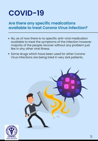 11
No, as of now there is no specific anti-viral medication
available to treat the symptoms of the infection however
majority of the people recover without any problem just
like in any other viral illness.
Some drugs which have been used for other Corona
Virus infections are being tried in very sick patients.
Are there any specific medications
available to treat Corona Virus infection?
COVID-19
AIIMS, NEW DELHI
 