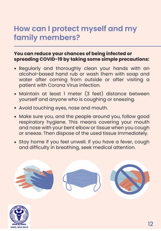 12
Regularly and thoroughly clean your hands with an
alcohol-based hand rub or wash them with soap and
water after coming from outside or after visiting a
patient with Corona Virus infection.
Maintain at least 1 meter (3 feet) distance between
yourself and anyone who is coughing or sneezing.
Avoid touching eyes, nose and mouth.
Make sure you, and the people around you, follow good
respiratory hygiene. This means covering your mouth
and nose with your bent elbow or tissue when you cough
or sneeze. Then dispose of the used tissue immediately.
Stay home if you feel unwell. If you have a fever, cough
and difficulty in breathing, seek medical attention.
You can reduce your chances of being infected or
spreading COVID-19 by taking some simple precautions:
How can I protect myself and my
family members?
AIIMS, NEW DELHI
 