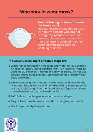 13
Persons having no symptoms are
not to use mask
Medical masks should not be used
by healthy persons who are not
having any symptoms because it
creates a false sense of security
that can lead to neglecting other
essential measures such as
washing of hands.
In such situation, more effective steps are:
Who should wear mask?
Wash hands frequently with soap and water for 20 seconds.
An alcohol based hand sanitizer with 70% alcohol must be
used for 20 seconds. If hands are dirty or soiled, do not use
alcohol based hand sanitizer, but wash hands preferably with
soap and water.
While coughing or sneezing cover nose and mouth with
handkerchief, paper tissue. If handkerchief or tissue paper is
not available, cough into the flexed elbow. Dispose off tissue
immediately after use and wash hands.
Refrain from touching face, mouth, nose and eyes.
Stay at least a meter away from those coughing or sneezing.
Monitor your body temperature.
i.
ii.
iii.
iv.
v.
AIIMS, NEW DELHI
 