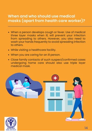 AIIMS, NEW DELHI
14
When a person develops cough or fever. Use of medical
three layer masks when ill, will prevent your infection
from spreading to others. However, you also need to
wash your hands frequently to avoid spreading infection
to others.
While visiting a healthcare facility.
When you are caring for an ill person.
Close family contacts of such suspect/confirmed cases
undergoing home care should also use triple layer
medical mask.
When and who should use medical
masks (apart from health care worker)?
 