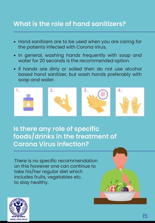 AIIMS, NEW DELHI
15
Hand sanitizers are to be used when you are caring for
the patients infected with Corona Virus.
In general, washing hands frequently with soap and
water for 20 seconds is the recommended option.
If hands are dirty or soiled then do not use alcohol
based hand sanitizer, but wash hands preferably with
soap and water.
What is the role of hand sanitizers?
There is no specific recommendation
on this however one can continue to
take his/her regular diet which
includes fruits, vegetables etc.
to stay healthy.
Is there any role of specific
foods/drinks in the treatment of
Corona Virus infection?
1 . 2 . 3 . 4 .
20sec
 