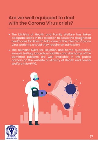 17
The Ministry of Health and Family Welfare has taken
adequate steps in this direction to equip the designated
healthcare facilities to take care of the infected Corona
Virus patients, should they require an admission.
The relevant SOPs for isolation and home quarantine,
sample testing, laboratory facilities and discharge of the
admitted patients are well available in the public
domain on the website of Ministry of Health and Family
Welfare (MoHFW).
Are we well equipped to deal
with the Corona Virus crisis?
AIIMS, NEW DELHI
 