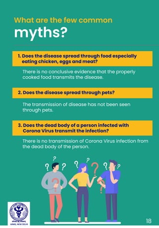 There is no conclusive evidence that the properly
cooked food transmits the disease.
What are the few common
myths?
18
1. Does the disease spread through food especially
eating chicken, eggs and meat?
The transmission of disease has not been seen
through pets.
2. Does the disease spread through pets?
There is no transmission of Corona Virus infection from
the dead body of the person.
3. Does the dead body of a person infected with
Corona Virus transmit the infection?
AIIMS, NEW DELHI
 