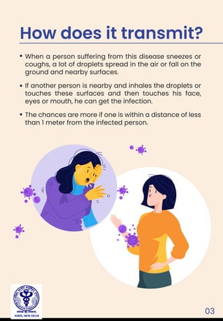 03
When a person suffering from this disease sneezes or
coughs, a lot of droplets spread in the air or fall on the
ground and nearby surfaces.
If another person is nearby and inhales the droplets or
touches these surfaces and then touches his face,
eyes or mouth, he can get the infection.
The chances are more if one is within a distance of less
than 1 meter from the infected person.
How does it transmit?
AIIMS, NEW DELHI
 