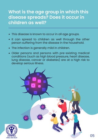05
This disease is known to occur in all age groups.
It can spread to children as well through the other
person suffering from the disease in the household.
The infection is generally mild in children.
Older persons and persons with pre-existing medical
conditions (such as high blood pressure, heart disease,
lung disease, cancer or diabetes) are at a high risk to
develop serious illness.
What is the age group in which this
disease spreads? Does it occur in
children as well?
AIIMS, NEW DELHI
 