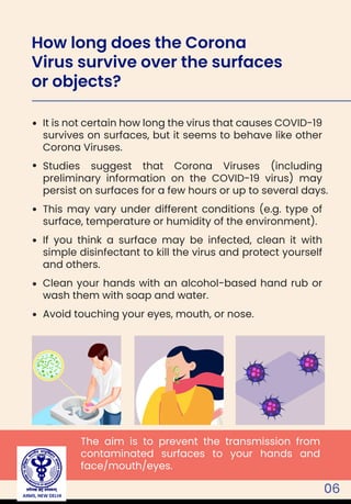 06
It is not certain how long the virus that causes COVID-19
survives on surfaces, but it seems to behave like other
Corona Viruses.
Studies suggest that Corona Viruses (including
preliminary information on the COVID-19 virus) may
persist on surfaces for a few hours or up to several days.
This may vary under different conditions (e.g. type of
surface, temperature or humidity of the environment).
If you think a surface may be infected, clean it with
simple disinfectant to kill the virus and protect yourself
and others.
Clean your hands with an alcohol-based hand rub or
wash them with soap and water.
Avoid touching your eyes, mouth, or nose.
The aim is to prevent the transmission from
contaminated surfaces to your hands and
face/mouth/eyes.
How long does the Corona
Virus survive over the surfaces
or objects?
AIIMS, NEW DELHI
 