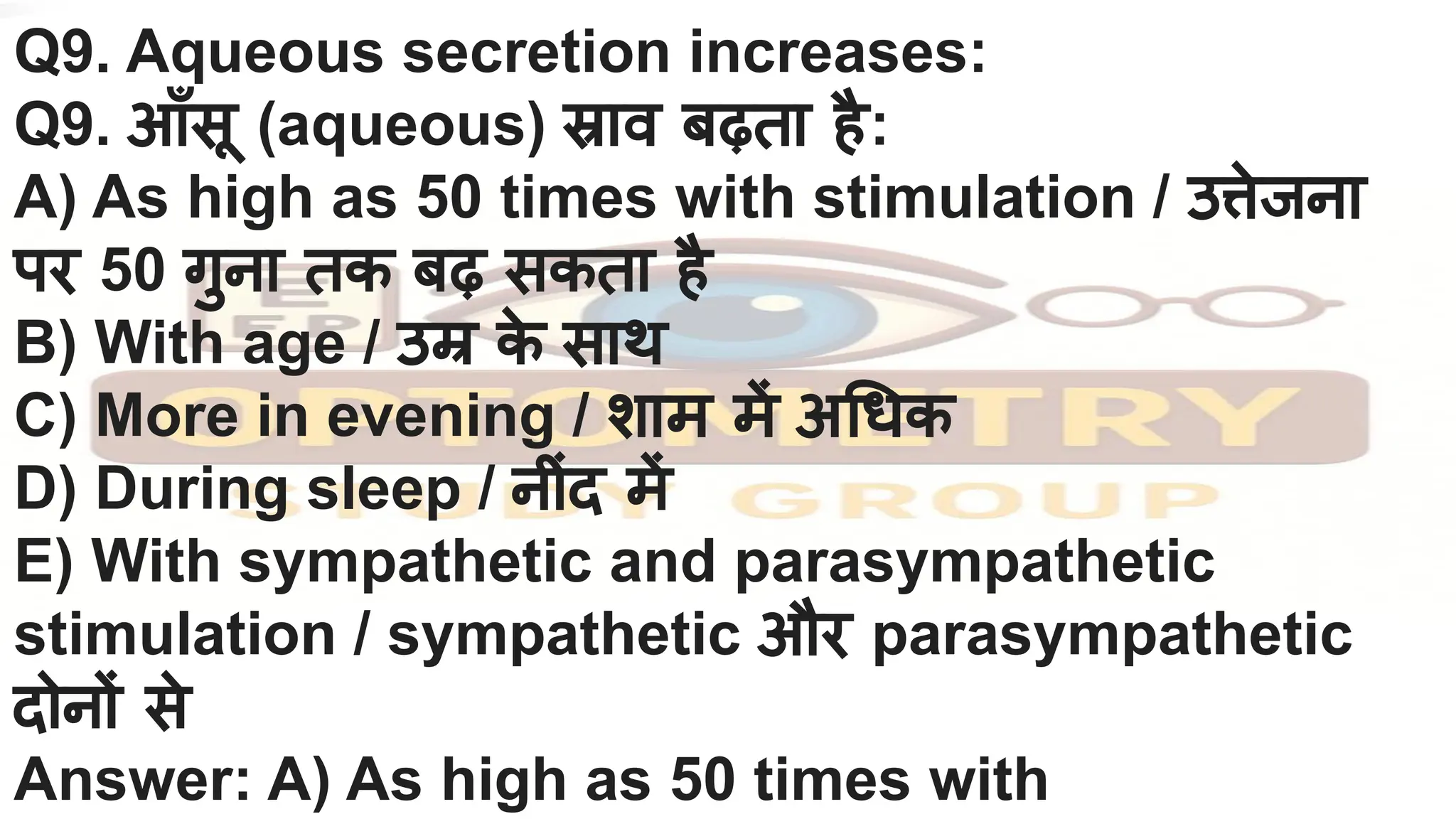 Q9. Aqueous secretion increases:
Q9. आँसू (aqueous) स्राव बढ़ता है:
A) As high as 50 times with stimulation / उत्तेजना
पर 50 गुना तक बढ़ सकता है
B) With age / उम्र क
े साथ
C) More in evening / शाम में अ धक
D) During sleep / नींद में
E) With sympathetic and parasympathetic
stimulation / sympathetic और parasympathetic
दोनों से
Answer: A) As high as 50 times with
 