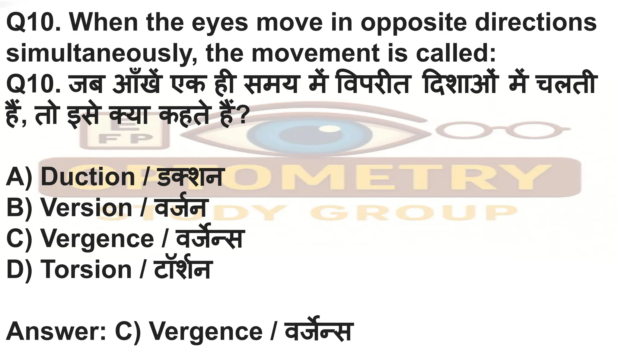 Q10. When the eyes move in opposite directions
simultaneously, the movement is called:
Q10. जब आँखें एक ही समय में वपरीत दशाओं में चलती
हैं, तो इसे क्या कहते हैं?
A) Duction / डक्शन
B) Version / वजर्निन
C) Vergence / वजर्जेन्स
D) Torsion / टॉशर्निन
Answer: C) Vergence / वजर्जेन्स
 