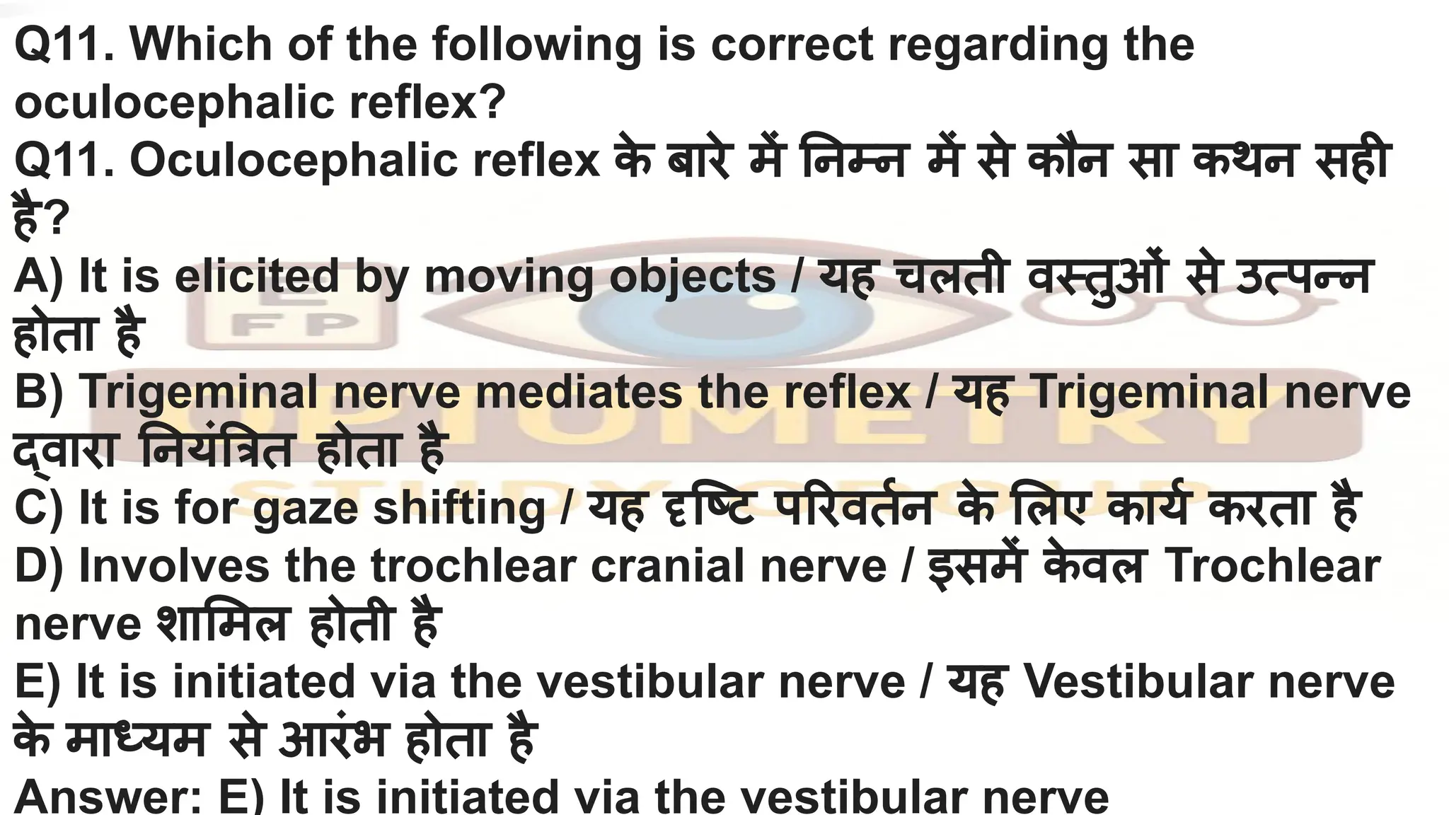 Q11. Which of the following is correct regarding the
oculocephalic reflex?
Q11. Oculocephalic reflex क
े बारे में नम्न में से कौन सा कथन सही
है?
A) It is elicited by moving objects / यह चलती वस्तुओं से उत्पन्न
होता है
B) Trigeminal nerve mediates the reflex / यह Trigeminal nerve
द्वारा नयं त्रत होता है
C) It is for gaze shifting / यह दृिष्ट प रवतर्निन क
े लए कायर्नि करता है
D) Involves the trochlear cranial nerve / इसमें क
े वल Trochlear
nerve शा मल होती है
E) It is initiated via the vestibular nerve / यह Vestibular nerve
क
े माध्यम से आरंभ होता है
Answer: E) It is initiated via the vestibular nerve
 