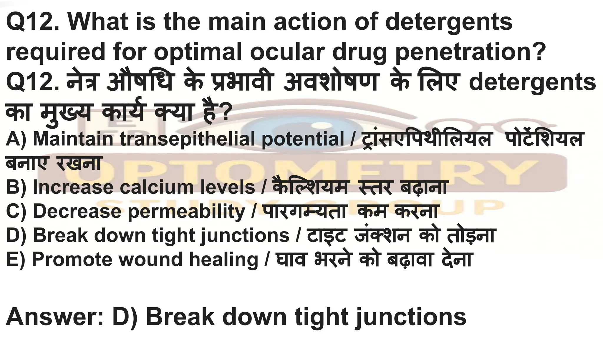 Q12. What is the main action of detergents
required for optimal ocular drug penetration?
Q12. नेत्र औष ध क
े प्रभावी अवशोषण क
े लए detergents
का मुख्य कायर्नि क्या है?
A) Maintain transepithelial potential / ट्रांसए पथी लयल पोटें शयल
बनाए रखना
B) Increase calcium levels / क
ै ि शयम स्तर बढ़ाना
C) Decrease permeability / पारगम्यता कम करना
D) Break down tight junctions / टाइट जंक्शन को तोड़ना
E) Promote wound healing / घाव भरने को बढ़ावा देना
Answer: D) Break down tight junctions
 
