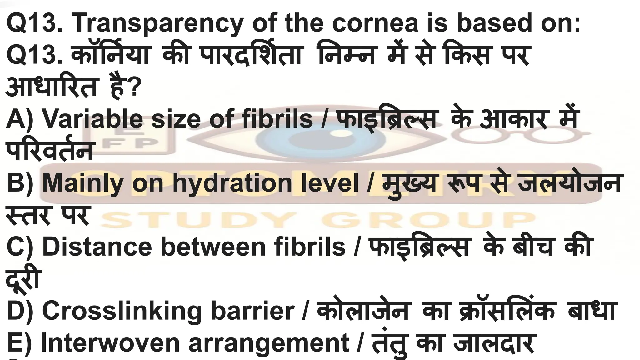 Q13. Transparency of the cornea is based on:
Q13. कॉ नर्निया की पारद शर्निता नम्न में से कस पर
आधा रत है?
A) Variable size of fibrils / फाइ ब्रि स क
े आकार में
प रवतर्निन
B) Mainly on hydration level / मुख्य रूप से जलयोजन
स्तर पर
C) Distance between fibrils / फाइ ब्रि स क
े बीच की
दूरी
D) Crosslinking barrier / कोलाजेन का क्रॉस लंक बाधा
E) Interwoven arrangement / तंतु का जालदार
 
