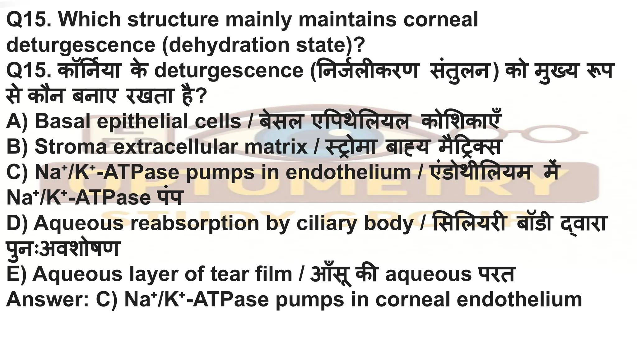 Q15. Which structure mainly maintains corneal
deturgescence (dehydration state)?
Q15. कॉ नर्निया क
े deturgescence ( नजर्निलीकरण संतुलन) को मुख्य रूप
से कौन बनाए रखता है?
A) Basal epithelial cells / बेसल ए पथे लयल को शकाएँ
B) Stroma extracellular matrix / स्ट्रोमा बाह्य मै ट्रक्स
C) Na⁺/K⁺-ATPase pumps in endothelium / एंडोथी लयम में
Na⁺/K⁺-ATPase पंप
D) Aqueous reabsorption by ciliary body / स लयरी बॉडी द्वारा
पुनःअवशोषण
E) Aqueous layer of tear film / आँसू की aqueous परत
Answer: C) Na⁺/K⁺-ATPase pumps in corneal endothelium
 
