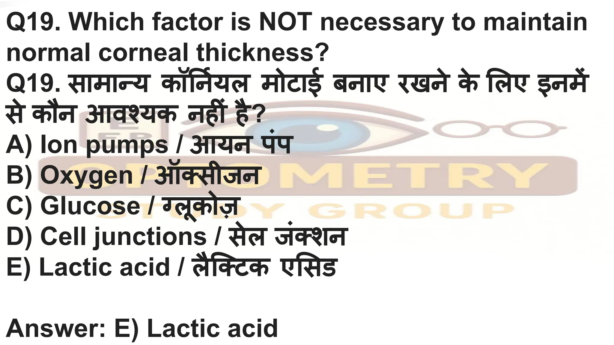 Q19. Which factor is NOT necessary to maintain
normal corneal thickness?
Q19. सामान्य कॉ नर्नियल मोटाई बनाए रखने क
े लए इनमें
से कौन आवश्यक नहीं है?
A) Ion pumps / आयन पंप
B) Oxygen / ऑक्सीजन
C) Glucose / ग्लूकोज़
D) Cell junctions / सेल जंक्शन
E) Lactic acid / लैिक्टक ए सड
Answer: E) Lactic acid
 