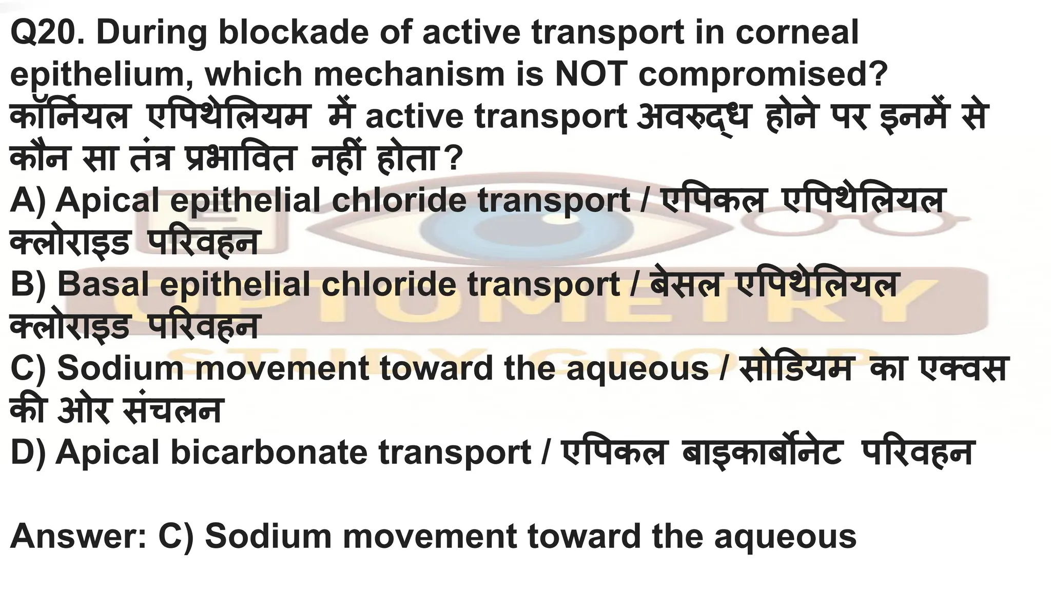 Q20. During blockade of active transport in corneal
epithelium, which mechanism is NOT compromised?
कॉ नर्नियल ए पथे लयम में active transport अवरुद्ध होने पर इनमें से
कौन सा तंत्र प्रभा वत नहीं होता?
A) Apical epithelial chloride transport / ए पकल ए पथे लयल
क्लोराइड प रवहन
B) Basal epithelial chloride transport / बेसल ए पथे लयल
क्लोराइड प रवहन
C) Sodium movement toward the aqueous / सो डयम का एक्वस
की ओर संचलन
D) Apical bicarbonate transport / ए पकल बाइकाबर्बोनेट प रवहन
Answer: C) Sodium movement toward the aqueous
 