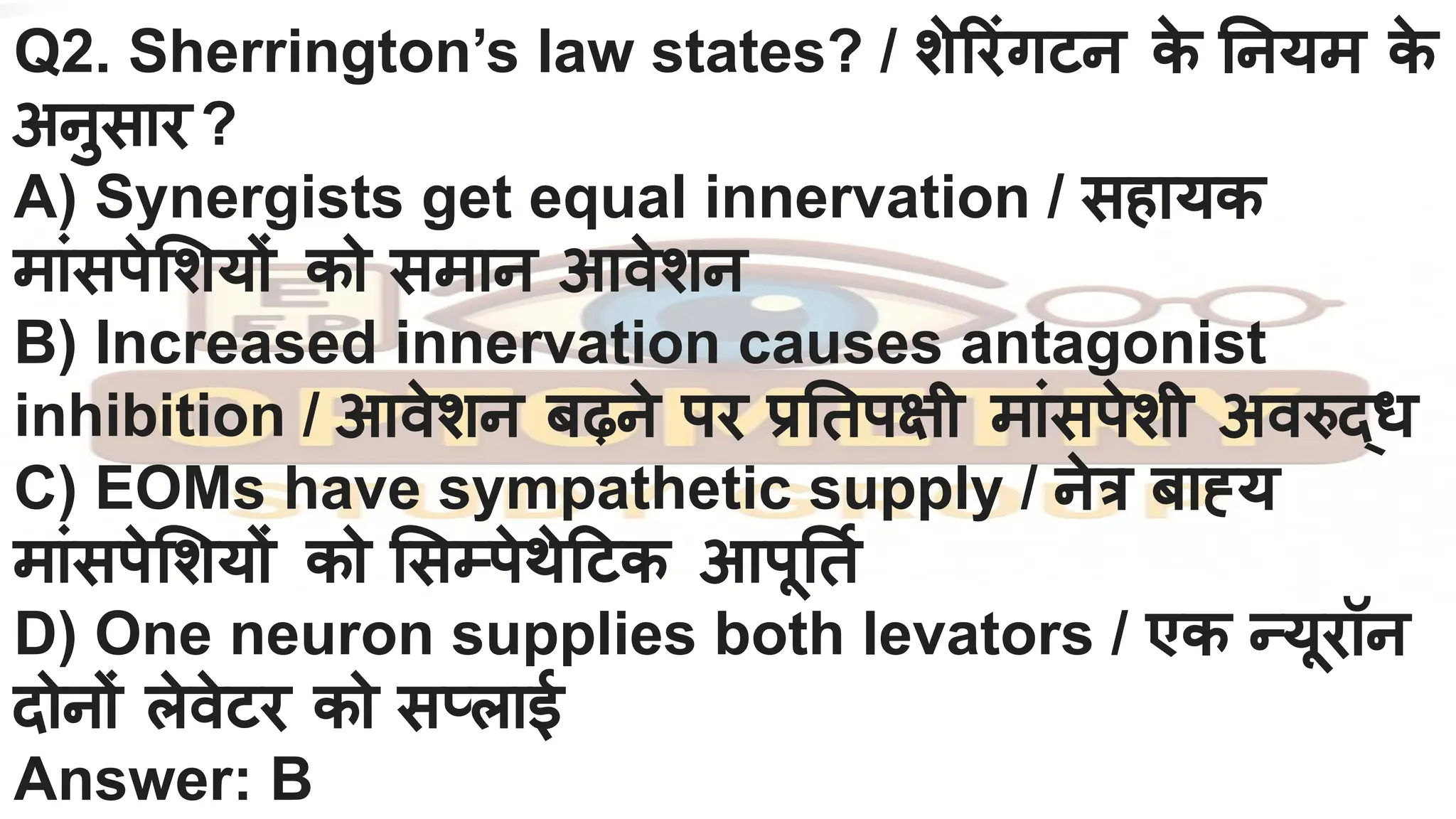 Q2. Sherrington’s law states? / शे रंगटन क
े नयम क
े
अनुसार ?
A) Synergists get equal innervation / सहायक
मांसपे शयों को समान आवेशन
B) Increased innervation causes antagonist
inhibition / आवेशन बढ़ने पर प्र तपक्षी मांसपेशी अवरुद्ध
C) EOMs have sympathetic supply / नेत्र बाह्य
मांसपे शयों को सम्पेथे टक आपू तर्नि
D) One neuron supplies both levators / एक न्यूरॉन
दोनों लेवेटर को सप्लाई
Answer: B
 