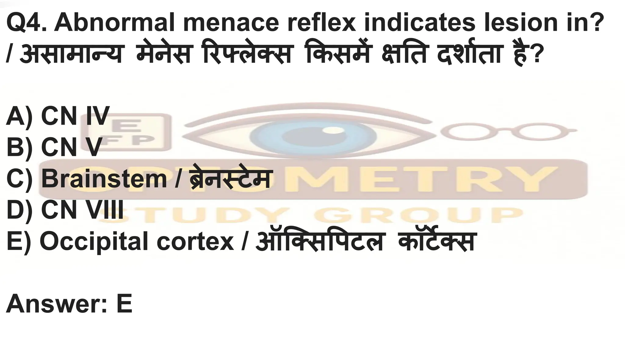 Q4. Abnormal menace reflex indicates lesion in?
/ असामान्य मेनेस रफ्लेक्स कसमें क्ष त दशार्निता है?
A) CN IV
B) CN V
C) Brainstem / ब्रिेनस्टेम
D) CN VIII
E) Occipital cortex / ऑिक्स पटल कॉटर्जेक्स
Answer: E
 