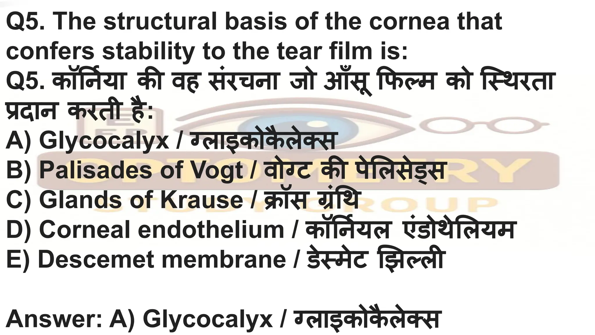 Q5. The structural basis of the cornea that
confers stability to the tear film is:
Q5. कॉ नर्निया की वह संरचना जो आँसू फ म को िस्थरता
प्रदान करती है:
A) Glycocalyx / ग्लाइकोक
ै लेक्स
B) Palisades of Vogt / वोग्ट की पे लसेड्स
C) Glands of Krause / क्रॉस ग्रं थ
D) Corneal endothelium / कॉ नर्नियल एंडोथे लयम
E) Descemet membrane / डेस्मेट झ ली
Answer: A) Glycocalyx / ग्लाइकोक
ै लेक्स
 