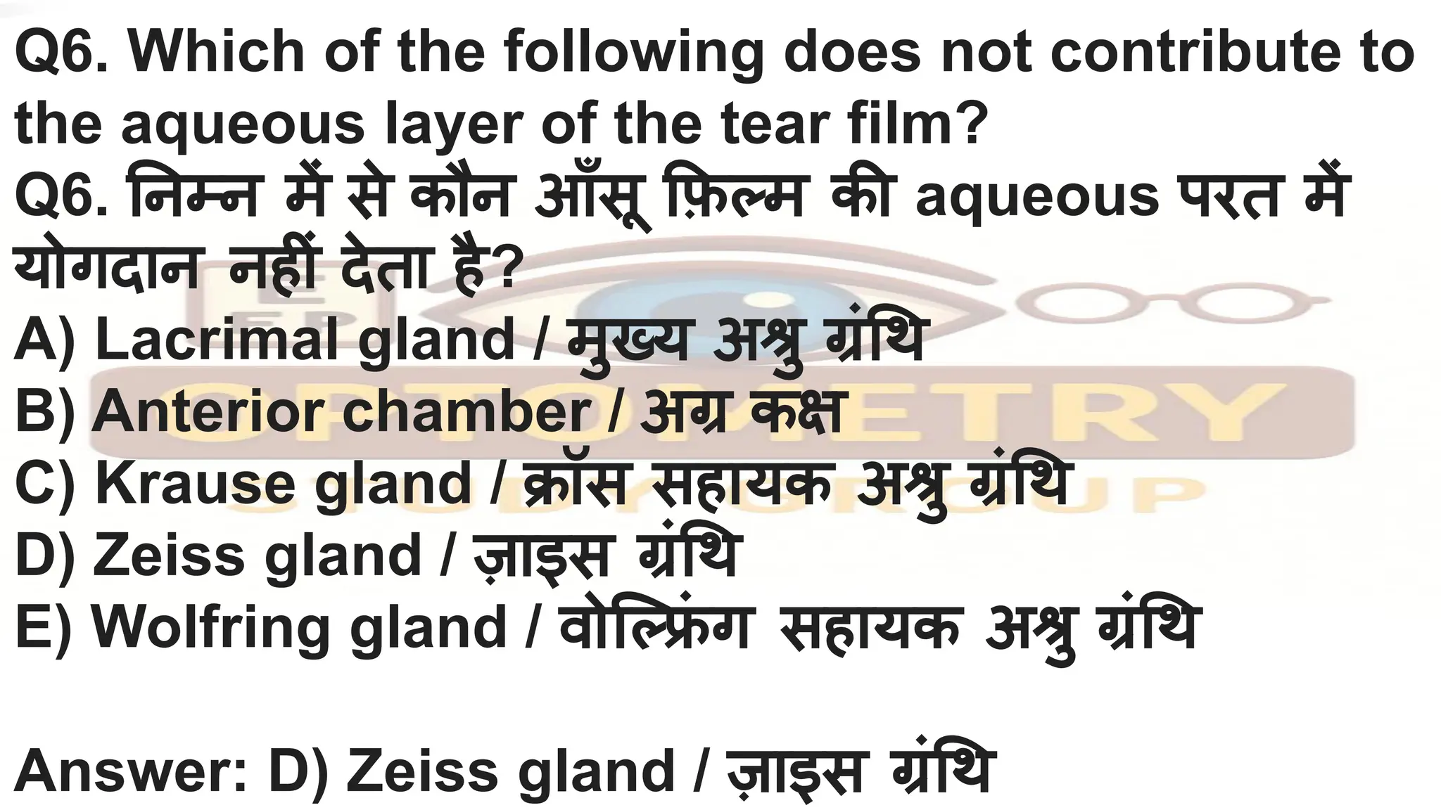 Q6. Which of the following does not contribute to
the aqueous layer of the tear film?
Q6. नम्न में से कौन आँसू फ़ म की aqueous परत में
योगदान नहीं देता है?
A) Lacrimal gland / मुख्य अश्रु ग्रं थ
B) Anterior chamber / अग्र कक्ष
C) Krause gland / क्रॉस सहायक अश्रु ग्रं थ
D) Zeiss gland / ज़ाइस ग्रं थ
E) Wolfring gland / वोि ल्फ्रि
ं ग सहायक अश्रु ग्रं थ
Answer: D) Zeiss gland / ज़ाइस ग्रं थ
 
