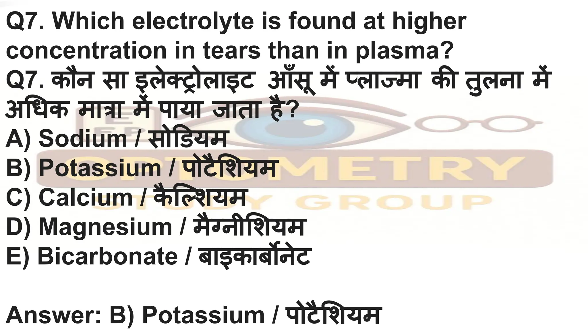Q7. Which electrolyte is found at higher
concentration in tears than in plasma?
Q7. कौन सा इलेक्ट्रोलाइट आँसू में प्लाज्मा की तुलना में
अ धक मात्रा में पाया जाता है?
A) Sodium / सो डयम
B) Potassium / पोटै शयम
C) Calcium / क
ै ि शयम
D) Magnesium / मैग्नी शयम
E) Bicarbonate / बाइकाबर्बोनेट
Answer: B) Potassium / पोटै शयम
 