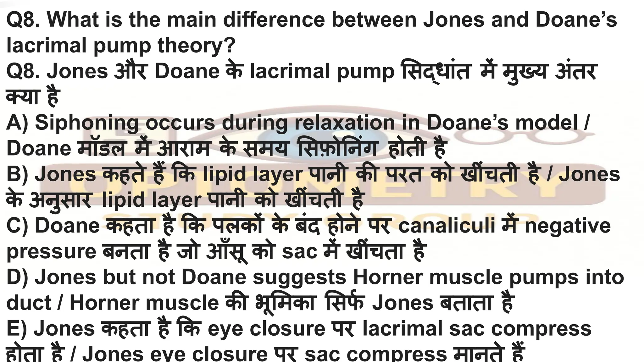 Q8. What is the main difference between Jones and Doane’s
lacrimal pump theory?
Q8. Jones और Doane क
े lacrimal pump सद्धांत में मुख्य अंतर
क्या है
A) Siphoning occurs during relaxation in Doane’s model /
Doane मॉडल में आराम क
े समय सफ़ो नंग होती है
B) Jones कहते हैं क lipid layer पानी की परत को खींचती है / Jones
क
े अनुसार lipid layer पानी को खींचती है
C) Doane कहता है क पलकों क
े बंद होने पर canaliculi में negative
pressure बनता है जो आँसू को sac में खींचता है
D) Jones but not Doane suggests Horner muscle pumps into
duct / Horner muscle की भू मका सफ
र्नि Jones बताता है
E) Jones कहता है क eye closure पर lacrimal sac compress
होता है / Jones eye closure पर sac compress मानते हैं
 