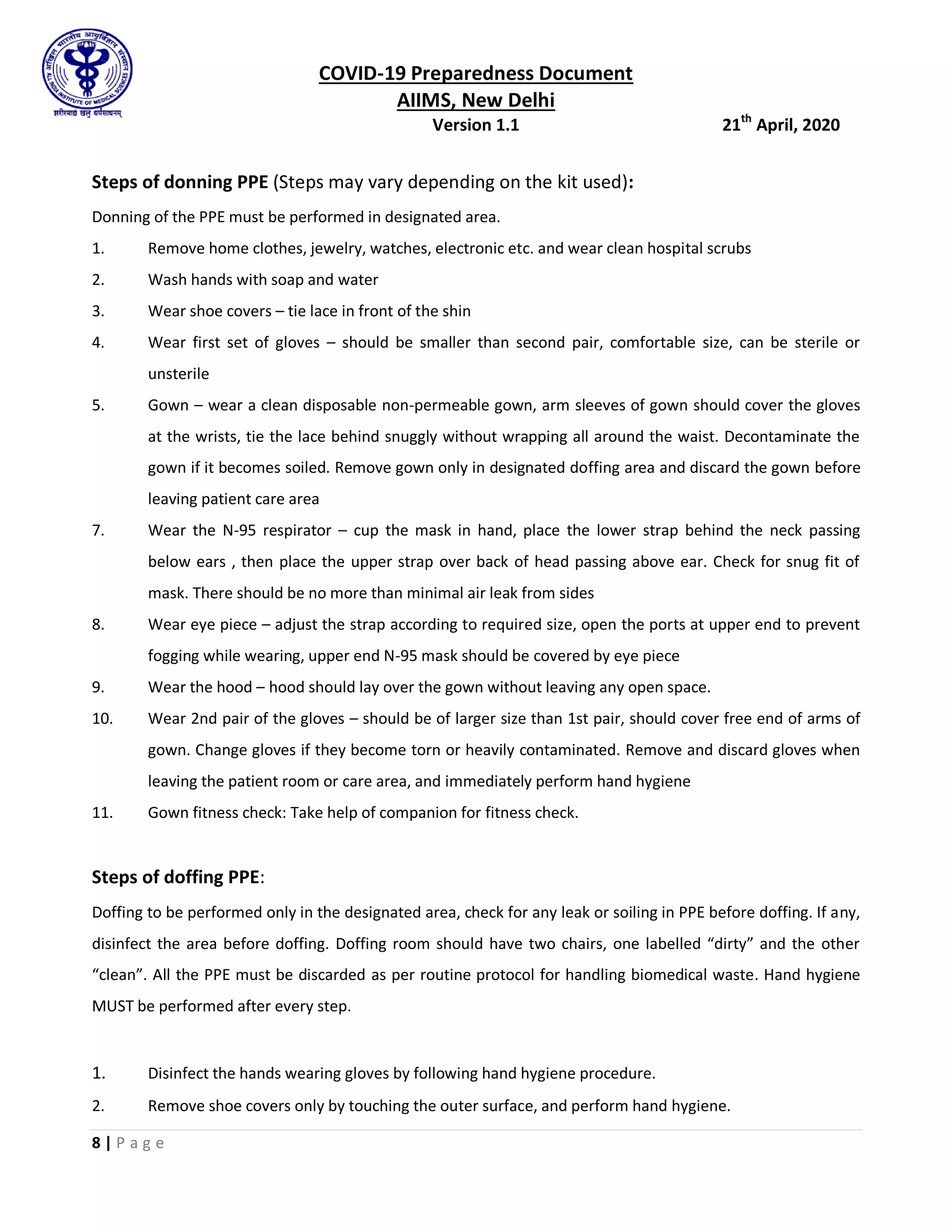 COVID-19 Preparedness Document
AIIMS, New Delhi
Version 1.1 21th
April, 2020
8 | P a g e
Steps of donning PPE (Steps may vary depending on the kit used):
Donning of the PPE must be performed in designated area.
1. Remove home clothes, jewelry, watches, electronic etc. and wear clean hospital scrubs
2. Wash hands with soap and water
3. Wear shoe covers – tie lace in front of the shin
4. Wear first set of gloves – should be smaller than second pair, comfortable size, can be sterile or
unsterile
5. Gown – wear a clean disposable non-permeable gown, arm sleeves of gown should cover the gloves
at the wrists, tie the lace behind snuggly without wrapping all around the waist. Decontaminate the
gown if it becomes soiled. Remove gown only in designated doffing area and discard the gown before
leaving patient care area
7. Wear the N-95 respirator – cup the mask in hand, place the lower strap behind the neck passing
below ears , then place the upper strap over back of head passing above ear. Check for snug fit of
mask. There should be no more than minimal air leak from sides
8. Wear eye piece – adjust the strap according to required size, open the ports at upper end to prevent
fogging while wearing, upper end N-95 mask should be covered by eye piece
9. Wear the hood – hood should lay over the gown without leaving any open space.
10. Wear 2nd pair of the gloves – should be of larger size than 1st pair, should cover free end of arms of
gown. Change gloves if they become torn or heavily contaminated. Remove and discard gloves when
leaving the patient room or care area, and immediately perform hand hygiene
11. Gown fitness check: Take help of companion for fitness check.
Steps of doffing PPE:
Doffing to be performed only in the designated area, check for any leak or soiling in PPE before doffing. If any,
disinfect the area before doffing. Doffing room should have two chairs, one labelled “dirty” and the other
“clean”. All the PPE must be discarded as per routine protocol for handling biomedical waste. Hand hygiene
MUST be performed after every step.
1. Disinfect the hands wearing gloves by following hand hygiene procedure.
2. Remove shoe covers only by touching the outer surface, and perform hand hygiene.
 