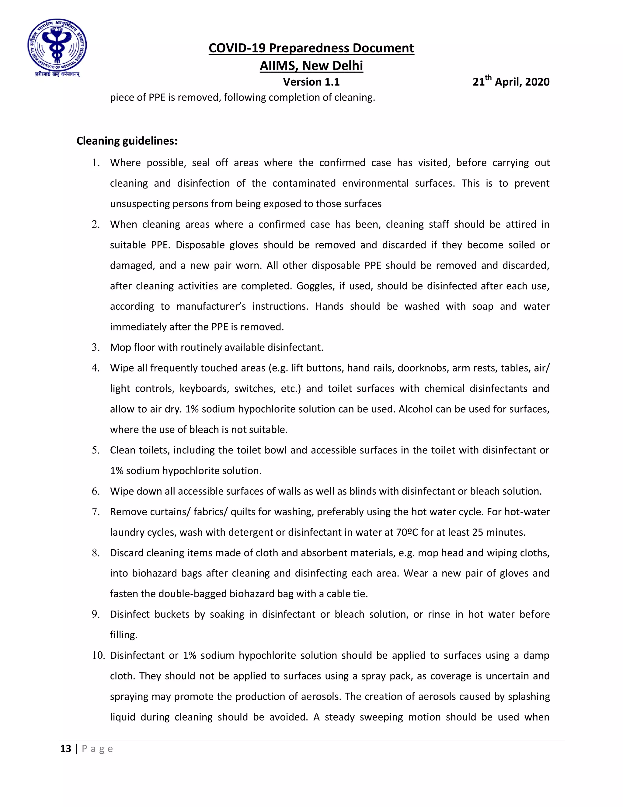 COVID-19 Preparedness Document
AIIMS, New Delhi
Version 1.1 21th
April, 2020
13 | P a g e
piece of PPE is removed, following completion of cleaning.
Cleaning guidelines:
1. Where possible, seal off areas where the confirmed case has visited, before carrying out
cleaning and disinfection of the contaminated environmental surfaces. This is to prevent
unsuspecting persons from being exposed to those surfaces
2. When cleaning areas where a confirmed case has been, cleaning staff should be attired in
suitable PPE. Disposable gloves should be removed and discarded if they become soiled or
damaged, and a new pair worn. All other disposable PPE should be removed and discarded,
after cleaning activities are completed. Goggles, if used, should be disinfected after each use,
according to manufacturer’s instructions. Hands should be washed with soap and water
immediately after the PPE is removed.
3. Mop floor with routinely available disinfectant.
4. Wipe all frequently touched areas (e.g. lift buttons, hand rails, doorknobs, arm rests, tables, air/
light controls, keyboards, switches, etc.) and toilet surfaces with chemical disinfectants and
allow to air dry. 1% sodium hypochlorite solution can be used. Alcohol can be used for surfaces,
where the use of bleach is not suitable.
5. Clean toilets, including the toilet bowl and accessible surfaces in the toilet with disinfectant or
1% sodium hypochlorite solution.
6. Wipe down all accessible surfaces of walls as well as blinds with disinfectant or bleach solution.
7. Remove curtains/ fabrics/ quilts for washing, preferably using the hot water cycle. For hot-water
laundry cycles, wash with detergent or disinfectant in water at 70ºC for at least 25 minutes.
8. Discard cleaning items made of cloth and absorbent materials, e.g. mop head and wiping cloths,
into biohazard bags after cleaning and disinfecting each area. Wear a new pair of gloves and
fasten the double-bagged biohazard bag with a cable tie.
9. Disinfect buckets by soaking in disinfectant or bleach solution, or rinse in hot water before
filling.
10. Disinfectant or 1% sodium hypochlorite solution should be applied to surfaces using a damp
cloth. They should not be applied to surfaces using a spray pack, as coverage is uncertain and
spraying may promote the production of aerosols. The creation of aerosols caused by splashing
liquid during cleaning should be avoided. A steady sweeping motion should be used when
 