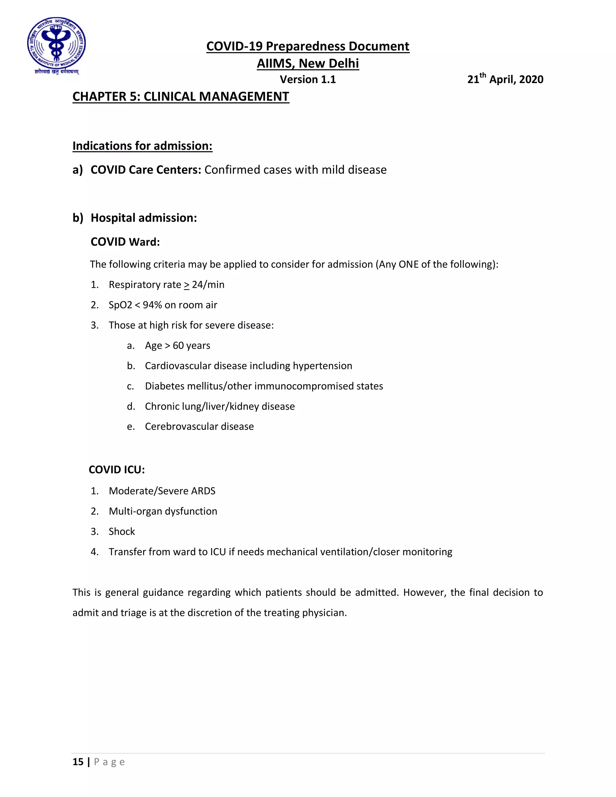 COVID-19 Preparedness Document
AIIMS, New Delhi
Version 1.1 21th
April, 2020
15 | P a g e
CHAPTER 5: CLINICAL MANAGEMENT
Indications for admission:
a) COVID Care Centers: Confirmed cases with mild disease
b) Hospital admission:
COVID Ward:
The following criteria may be applied to consider for admission (Any ONE of the following):
1. Respiratory rate > 24/min
2. SpO2 < 94% on room air
3. Those at high risk for severe disease:
a. Age > 60 years
b. Cardiovascular disease including hypertension
c. Diabetes mellitus/other immunocompromised states
d. Chronic lung/liver/kidney disease
e. Cerebrovascular disease
COVID ICU:
1. Moderate/Severe ARDS
2. Multi-organ dysfunction
3. Shock
4. Transfer from ward to ICU if needs mechanical ventilation/closer monitoring
This is general guidance regarding which patients should be admitted. However, the final decision to
admit and triage is at the discretion of the treating physician.
 