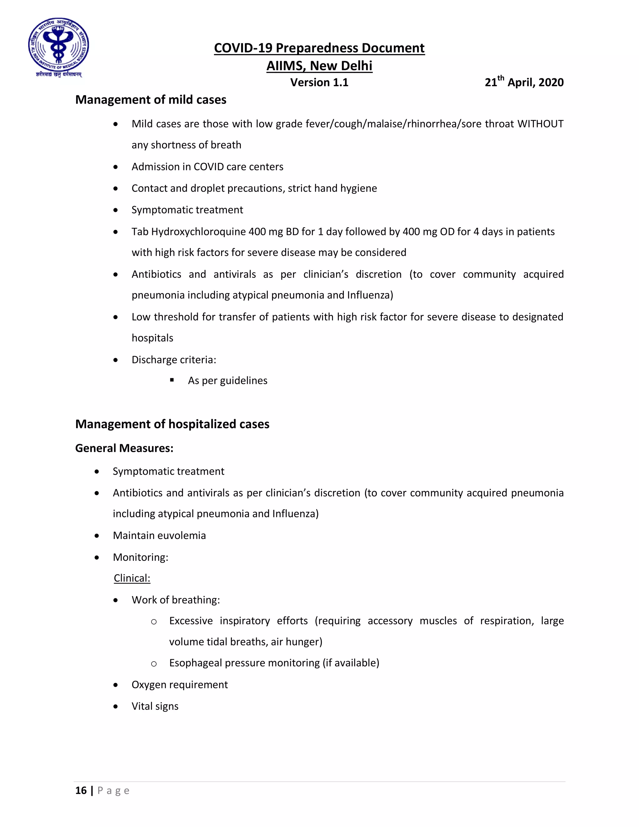 COVID-19 Preparedness Document
AIIMS, New Delhi
Version 1.1 21th
April, 2020
16 | P a g e
Management of mild cases
 Mild cases are those with low grade fever/cough/malaise/rhinorrhea/sore throat WITHOUT
any shortness of breath
 Admission in COVID care centers
 Contact and droplet precautions, strict hand hygiene
 Symptomatic treatment
 Tab Hydroxychloroquine 400 mg BD for 1 day followed by 400 mg OD for 4 days in patients
with high risk factors for severe disease may be considered
 Antibiotics and antivirals as per clinician’s discretion (to cover community acquired
pneumonia including atypical pneumonia and Influenza)
 Low threshold for transfer of patients with high risk factor for severe disease to designated
hospitals
 Discharge criteria:
 As per guidelines
Management of hospitalized cases
General Measures:
 Symptomatic treatment
 Antibiotics and antivirals as per clinician’s discretion (to cover community acquired pneumonia
including atypical pneumonia and Influenza)
 Maintain euvolemia
 Monitoring:
Clinical:
 Work of breathing:
o Excessive inspiratory efforts (requiring accessory muscles of respiration, large
volume tidal breaths, air hunger)
o Esophageal pressure monitoring (if available)
 Oxygen requirement
 Vital signs
 
