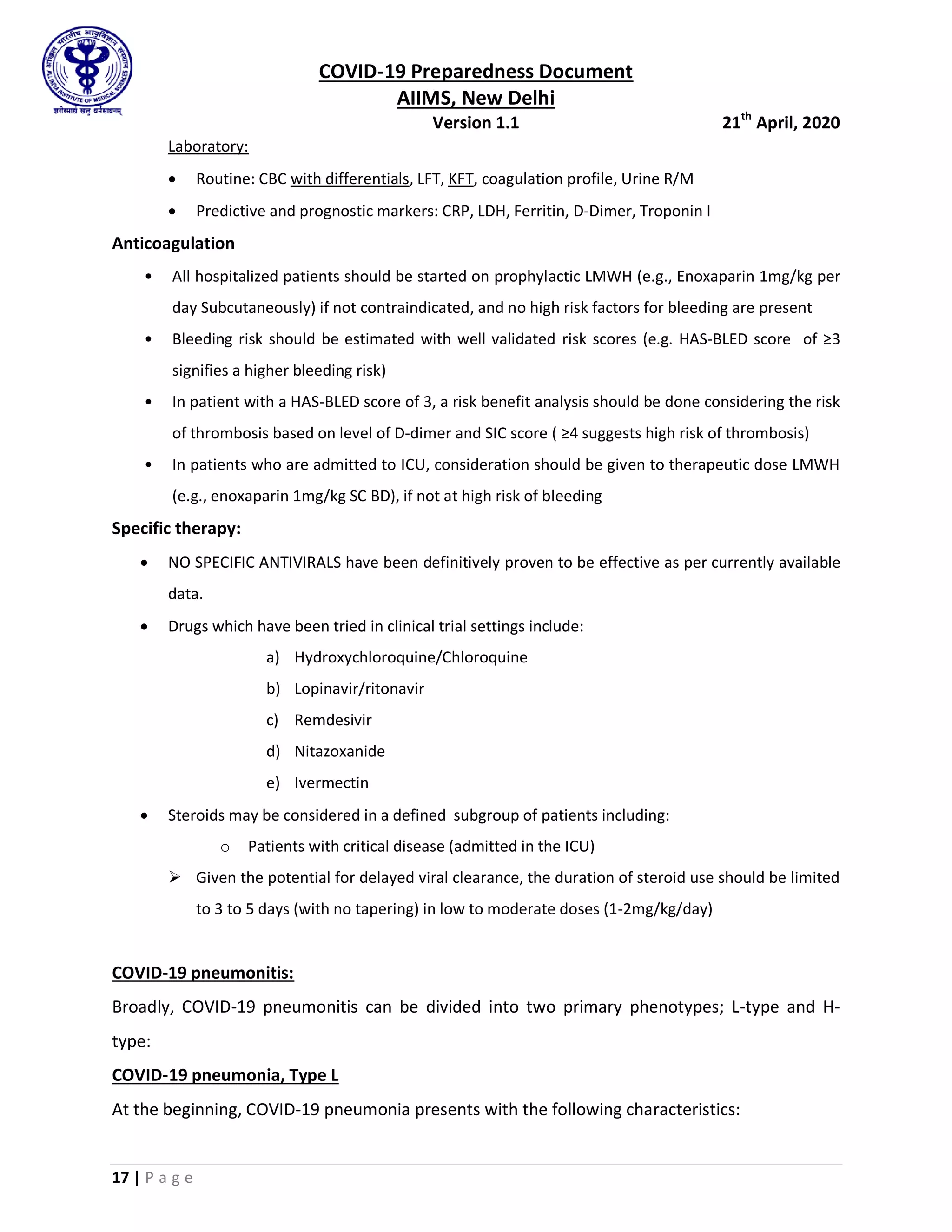 COVID-19 Preparedness Document
AIIMS, New Delhi
Version 1.1 21th
April, 2020
17 | P a g e
Laboratory:
 Routine: CBC with differentials, LFT, KFT, coagulation profile, Urine R/M
 Predictive and prognostic markers: CRP, LDH, Ferritin, D-Dimer, Troponin I
Anticoagulation
• All hospitalized patients should be started on prophylactic LMWH (e.g., Enoxaparin 1mg/kg per
day Subcutaneously) if not contraindicated, and no high risk factors for bleeding are present
• Bleeding risk should be estimated with well validated risk scores (e.g. HAS-BLED score of ≥3
signifies a higher bleeding risk)
• In patient with a HAS-BLED score of 3, a risk benefit analysis should be done considering the risk
of thrombosis based on level of D-dimer and SIC score ( ≥4 suggests high risk of thrombosis)
• In patients who are admitted to ICU, consideration should be given to therapeutic dose LMWH
(e.g., enoxaparin 1mg/kg SC BD), if not at high risk of bleeding
Specific therapy:
 NO SPECIFIC ANTIVIRALS have been definitively proven to be effective as per currently available
data.
 Drugs which have been tried in clinical trial settings include:
a) Hydroxychloroquine/Chloroquine
b) Lopinavir/ritonavir
c) Remdesivir
d) Nitazoxanide
e) Ivermectin
 Steroids may be considered in a defined subgroup of patients including:
o Patients with critical disease (admitted in the ICU)
 Given the potential for delayed viral clearance, the duration of steroid use should be limited
to 3 to 5 days (with no tapering) in low to moderate doses (1-2mg/kg/day)
COVID-19 pneumonitis:
Broadly, COVID-19 pneumonitis can be divided into two primary phenotypes; L-type and H-
type:
COVID‑19 pneumonia, Type L
At the beginning, COVID-19 pneumonia presents with the following characteristics:
 