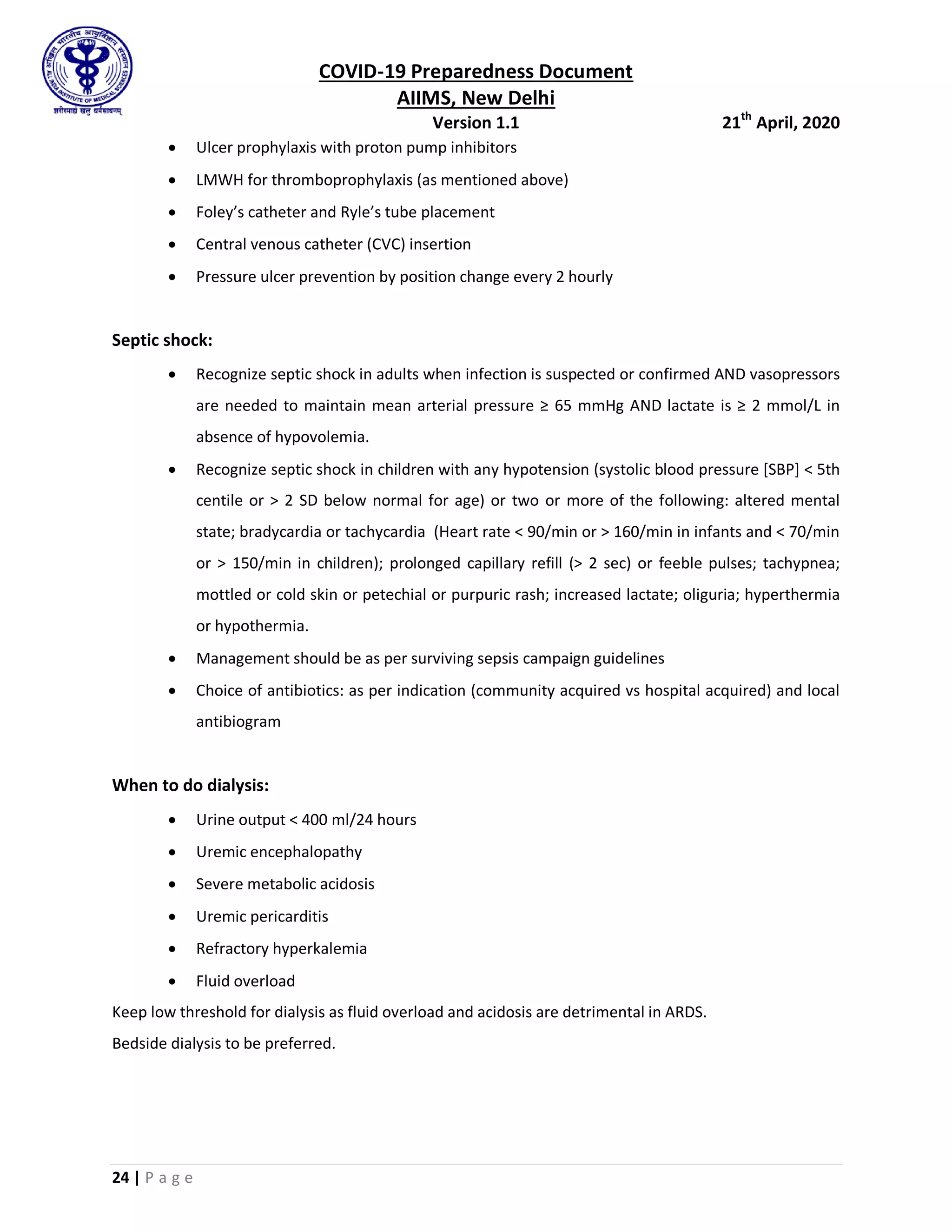 COVID-19 Preparedness Document
AIIMS, New Delhi
Version 1.1 21th
April, 2020
24 | P a g e
 Ulcer prophylaxis with proton pump inhibitors
 LMWH for thromboprophylaxis (as mentioned above)
 Foley’s catheter and Ryle’s tube placement
 Central venous catheter (CVC) insertion
 Pressure ulcer prevention by position change every 2 hourly
Septic shock:
 Recognize septic shock in adults when infection is suspected or confirmed AND vasopressors
are needed to maintain mean arterial pressure ≥ 65 mmHg AND lactate is ≥ 2 mmol/L in
absence of hypovolemia.
 Recognize septic shock in children with any hypotension (systolic blood pressure [SBP] < 5th
centile or > 2 SD below normal for age) or two or more of the following: altered mental
state; bradycardia or tachycardia (Heart rate < 90/min or > 160/min in infants and < 70/min
or > 150/min in children); prolonged capillary refill (> 2 sec) or feeble pulses; tachypnea;
mottled or cold skin or petechial or purpuric rash; increased lactate; oliguria; hyperthermia
or hypothermia.
 Management should be as per surviving sepsis campaign guidelines
 Choice of antibiotics: as per indication (community acquired vs hospital acquired) and local
antibiogram
When to do dialysis:
 Urine output < 400 ml/24 hours
 Uremic encephalopathy
 Severe metabolic acidosis
 Uremic pericarditis
 Refractory hyperkalemia
 Fluid overload
Keep low threshold for dialysis as fluid overload and acidosis are detrimental in ARDS.
Bedside dialysis to be preferred.
 