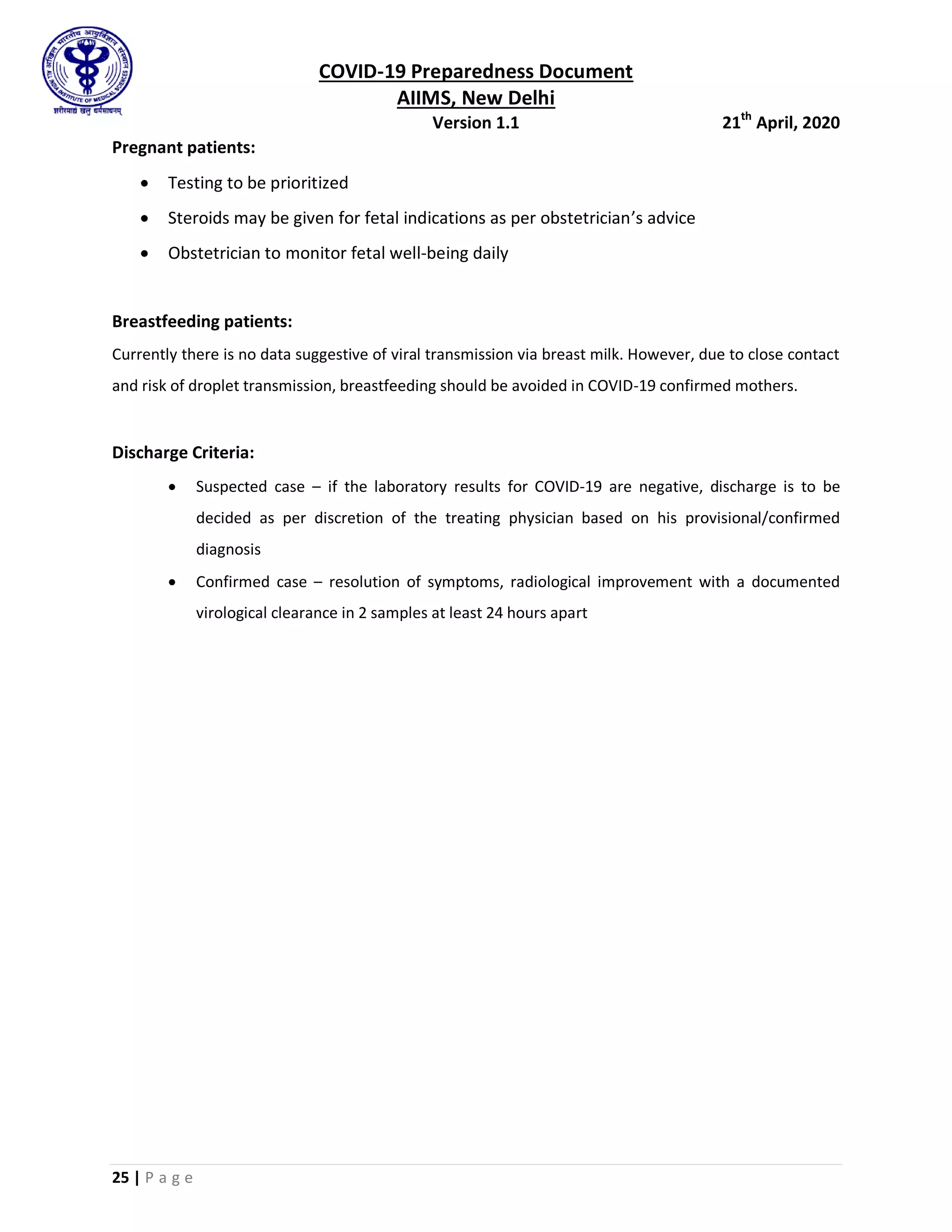 COVID-19 Preparedness Document
AIIMS, New Delhi
Version 1.1 21th
April, 2020
25 | P a g e
Pregnant patients:
 Testing to be prioritized
 Steroids may be given for fetal indications as per obstetrician’s advice
 Obstetrician to monitor fetal well-being daily
Breastfeeding patients:
Currently there is no data suggestive of viral transmission via breast milk. However, due to close contact
and risk of droplet transmission, breastfeeding should be avoided in COVID-19 confirmed mothers.
Discharge Criteria:
 Suspected case – if the laboratory results for COVID-19 are negative, discharge is to be
decided as per discretion of the treating physician based on his provisional/confirmed
diagnosis
 Confirmed case – resolution of symptoms, radiological improvement with a documented
virological clearance in 2 samples at least 24 hours apart
 