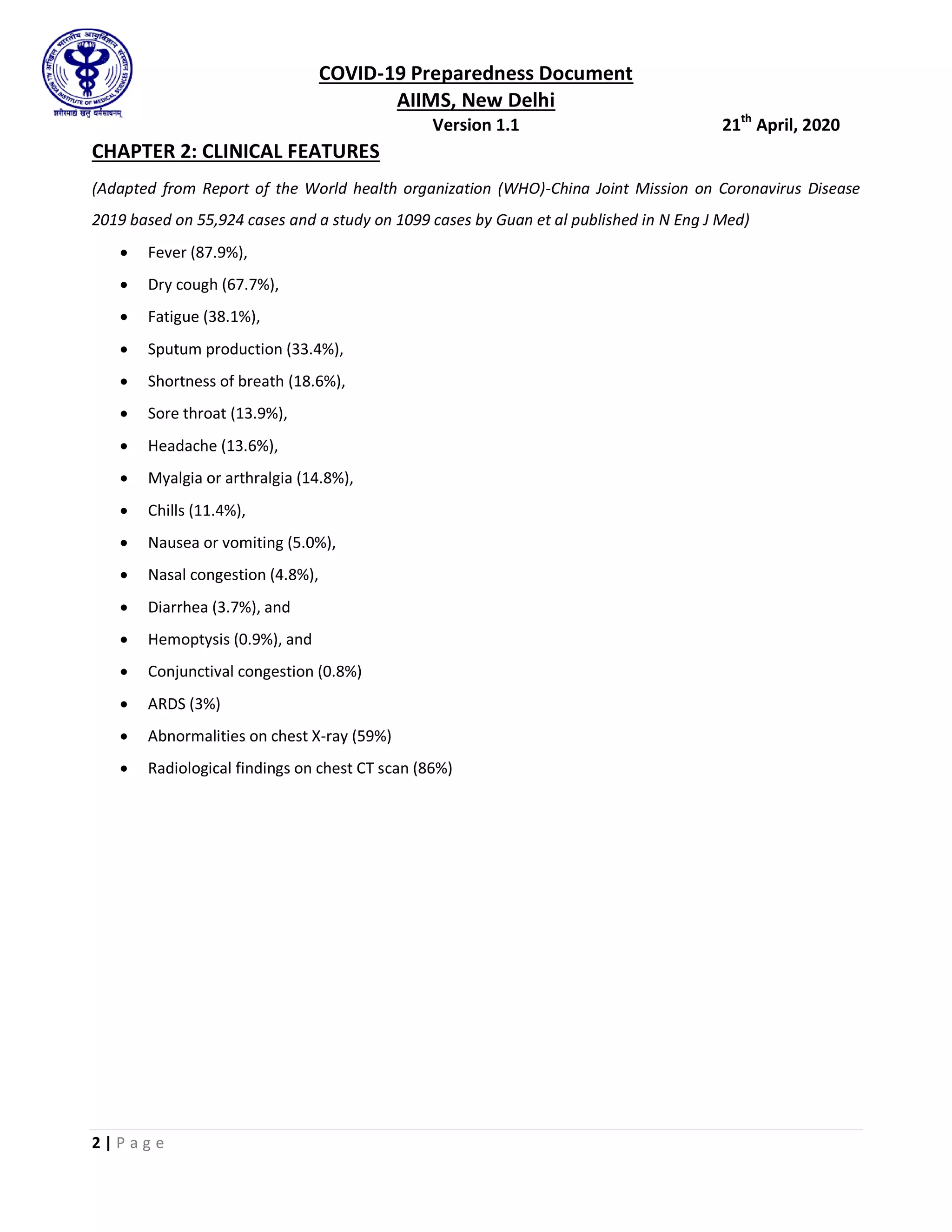 COVID-19 Preparedness Document
AIIMS, New Delhi
Version 1.1 21th
April, 2020
2 | P a g e
CHAPTER 2: CLINICAL FEATURES
(Adapted from Report of the World health organization (WHO)-China Joint Mission on Coronavirus Disease
2019 based on 55,924 cases and a study on 1099 cases by Guan et al published in N Eng J Med)
 Fever (87.9%),
 Dry cough (67.7%),
 Fatigue (38.1%),
 Sputum production (33.4%),
 Shortness of breath (18.6%),
 Sore throat (13.9%),
 Headache (13.6%),
 Myalgia or arthralgia (14.8%),
 Chills (11.4%),
 Nausea or vomiting (5.0%),
 Nasal congestion (4.8%),
 Diarrhea (3.7%), and
 Hemoptysis (0.9%), and
 Conjunctival congestion (0.8%)
 ARDS (3%)
 Abnormalities on chest X-ray (59%)
 Radiological findings on chest CT scan (86%)
 