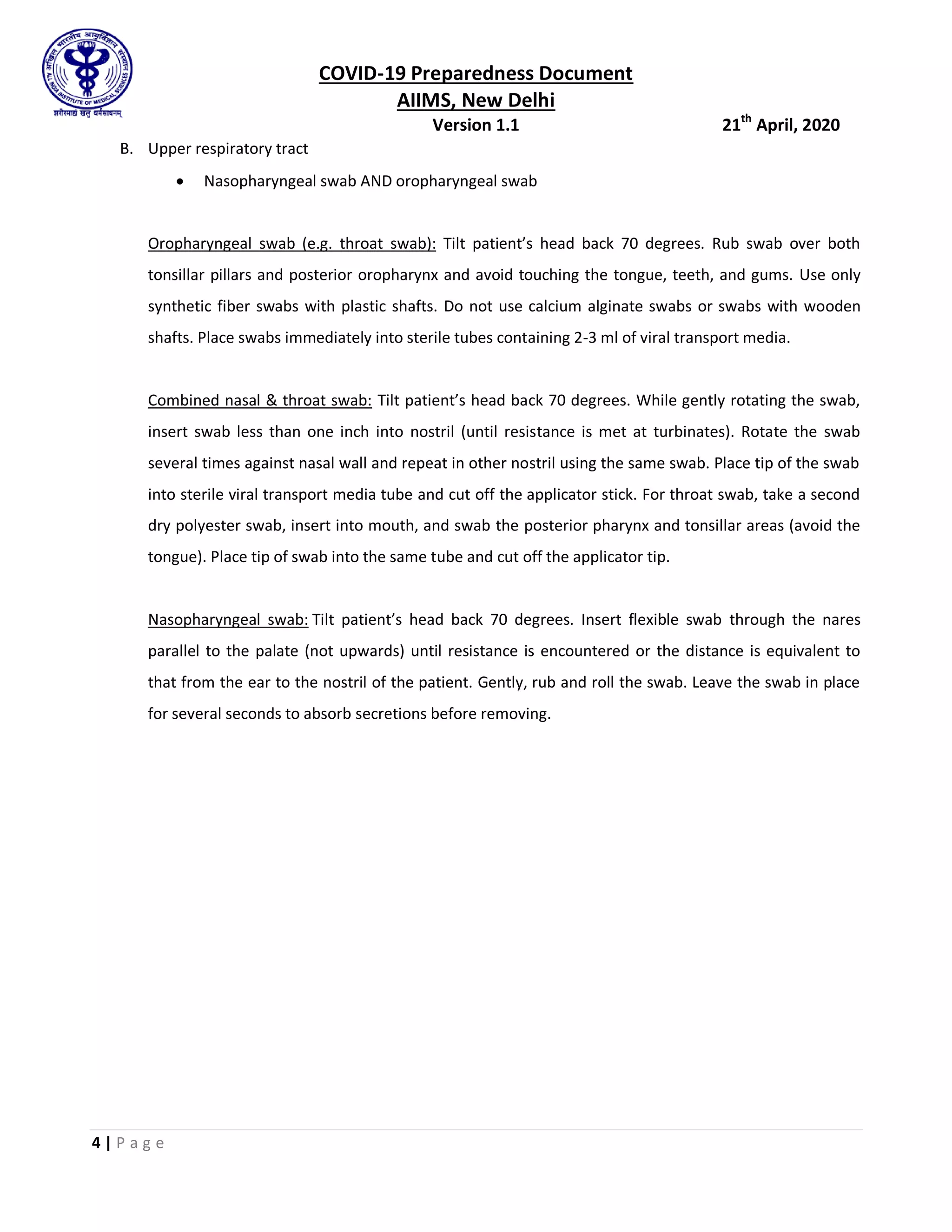 COVID-19 Preparedness Document
AIIMS, New Delhi
Version 1.1 21th
April, 2020
4 | P a g e
B. Upper respiratory tract
 Nasopharyngeal swab AND oropharyngeal swab
Oropharyngeal swab (e.g. throat swab): Tilt patient’s head back 70 degrees. Rub swab over both
tonsillar pillars and posterior oropharynx and avoid touching the tongue, teeth, and gums. Use only
synthetic fiber swabs with plastic shafts. Do not use calcium alginate swabs or swabs with wooden
shafts. Place swabs immediately into sterile tubes containing 2-3 ml of viral transport media.
Combined nasal & throat swab: Tilt patient’s head back 70 degrees. While gently rotating the swab,
insert swab less than one inch into nostril (until resistance is met at turbinates). Rotate the swab
several times against nasal wall and repeat in other nostril using the same swab. Place tip of the swab
into sterile viral transport media tube and cut off the applicator stick. For throat swab, take a second
dry polyester swab, insert into mouth, and swab the posterior pharynx and tonsillar areas (avoid the
tongue). Place tip of swab into the same tube and cut off the applicator tip.
Nasopharyngeal swab: Tilt patient’s head back 70 degrees. Insert flexible swab through the nares
parallel to the palate (not upwards) until resistance is encountered or the distance is equivalent to
that from the ear to the nostril of the patient. Gently, rub and roll the swab. Leave the swab in place
for several seconds to absorb secretions before removing.
 