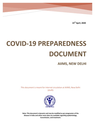 COVID-19 Preparedness Document
AIIMS, New Delhi
Version 1.1 21th
April, 2020
Version 3.0
21th
April, 2020
This document is meant for internal circulation at AIIMS, New Delhi
(draft)
Note: This document is dynamic and may be modified as per progression of the
disease in India and when more data are available regarding epidemiology,
transmission, and treatment.
COVID-19 PREPAREDNESS
DOCUMENT
AIIMS, NEW DELHI
 