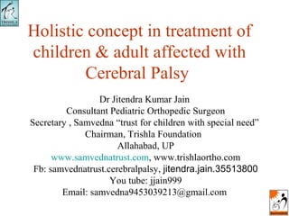 Holistic concept in treatment of
children & adult affected with
Cerebral Palsy
Dr Jitendra Kumar Jain
Consultant Pediatric Orthopedic Surgeon
Secretary , Samvedna “trust for children with special need”
Chairman, Trishla Foundation
Allahabad, UP
www.samvednatrust.com, www.trishlaortho.com
Fb: samvednatrust.cerebralpalsy, jitendra.jain.35513800
You tube: jjain999
Email: samvedna9453039213@gmail.com
 