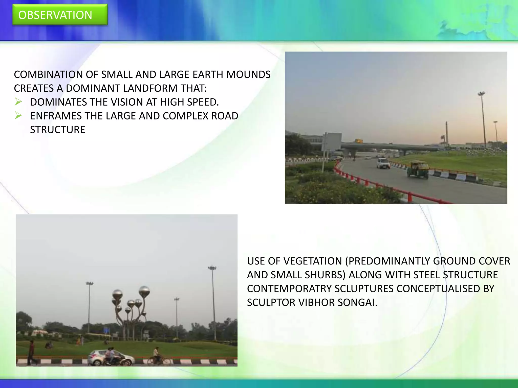 OBSERVATION



COMBINATION OF SMALL AND LARGE EARTH MOUNDS
CREATES A DOMINANT LANDFORM THAT:
 DOMINATES THE VISION AT HIGH SPEED.
 ENFRAMES THE LARGE AND COMPLEX ROAD
   STRUCTURE




                                       USE OF VEGETATION (PREDOMINANTLY GROUND COVER
                                       AND SMALL SHURBS) ALONG WITH STEEL STRUCTURE
                                       CONTEMPORATRY SCLUPTURES CONCEPTUALISED BY
                                       SCULPTOR VIBHOR SONGAI.
 