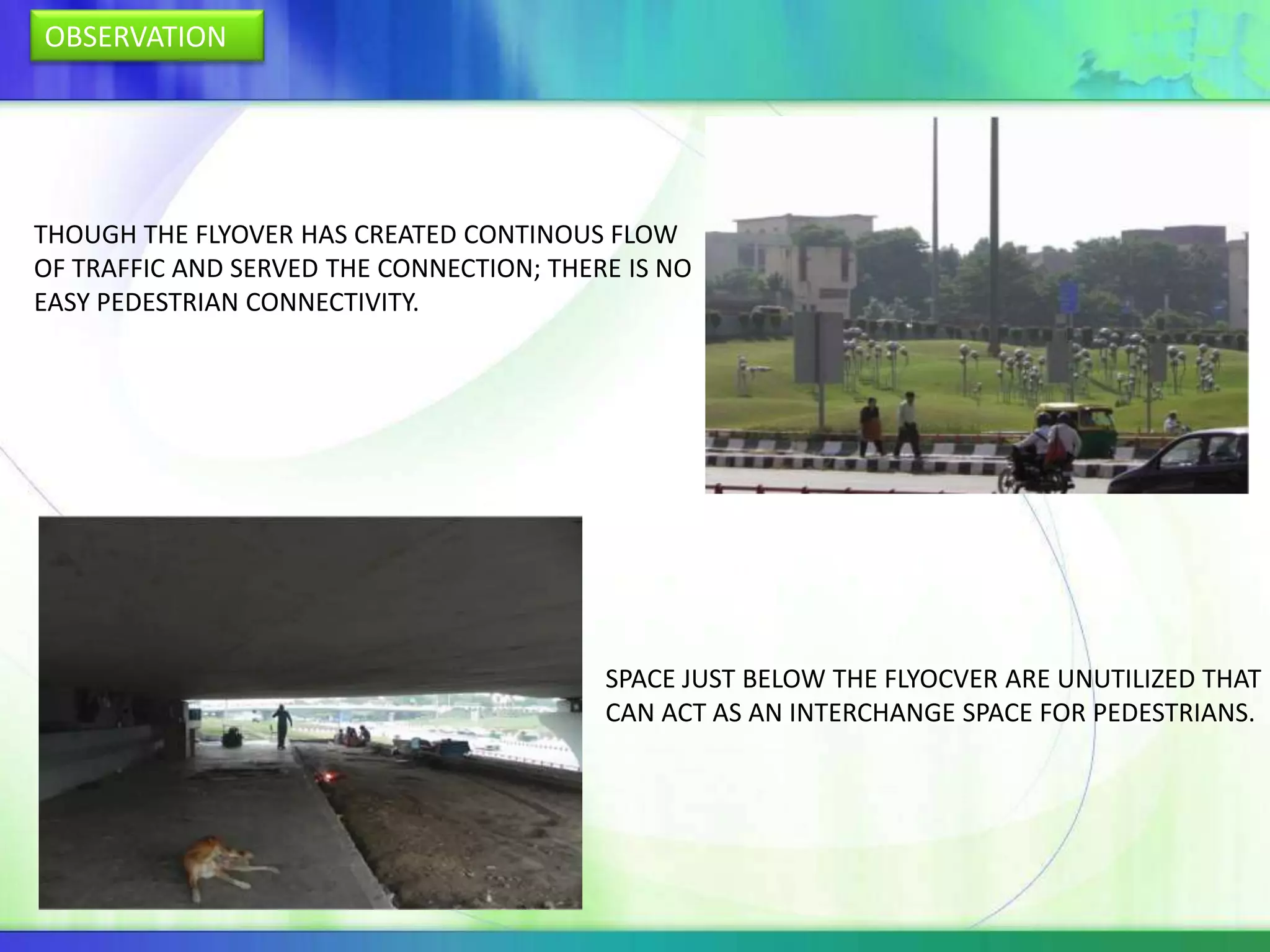 OBSERVATION




THOUGH THE FLYOVER HAS CREATED CONTINOUS FLOW
OF TRAFFIC AND SERVED THE CONNECTION; THERE IS NO
EASY PEDESTRIAN CONNECTIVITY.




                                          SPACE JUST BELOW THE FLYOCVER ARE UNUTILIZED THAT
                                          CAN ACT AS AN INTERCHANGE SPACE FOR PEDESTRIANS.
 