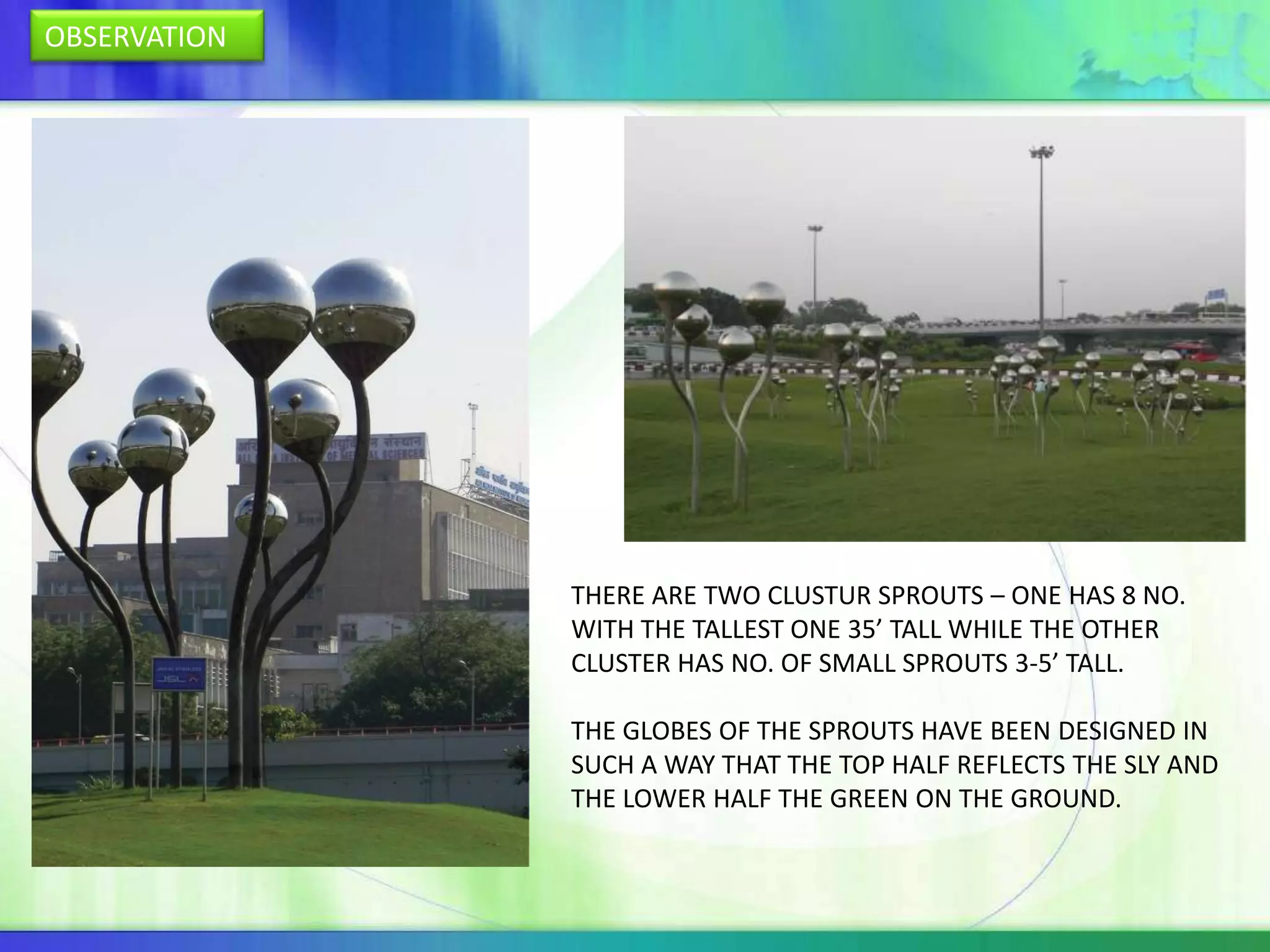 OBSERVATION




              THERE ARE TWO CLUSTUR SPROUTS – ONE HAS 8 NO.
              WITH THE TALLEST ONE 35’ TALL WHILE THE OTHER
              CLUSTER HAS NO. OF SMALL SPROUTS 3-5’ TALL.

              THE GLOBES OF THE SPROUTS HAVE BEEN DESIGNED IN
              SUCH A WAY THAT THE TOP HALF REFLECTS THE SLY AND
              THE LOWER HALF THE GREEN ON THE GROUND.
 