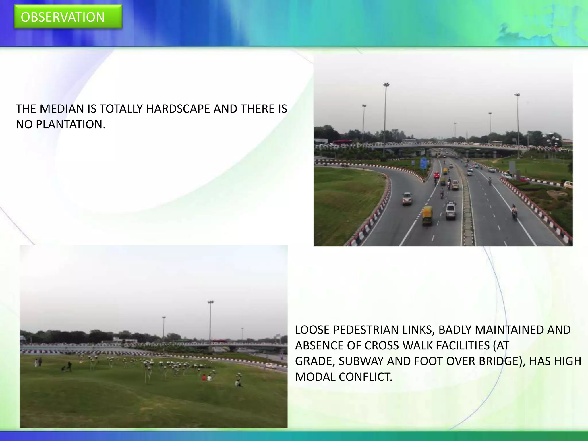 OBSERVATION




THE MEDIAN IS TOTALLY HARDSCAPE AND THERE IS
NO PLANTATION.




                                               LOOSE PEDESTRIAN LINKS, BADLY MAINTAINED AND
                                               ABSENCE OF CROSS WALK FACILITIES (AT
                                               GRADE, SUBWAY AND FOOT OVER BRIDGE), HAS HIGH
                                               MODAL CONFLICT.
 