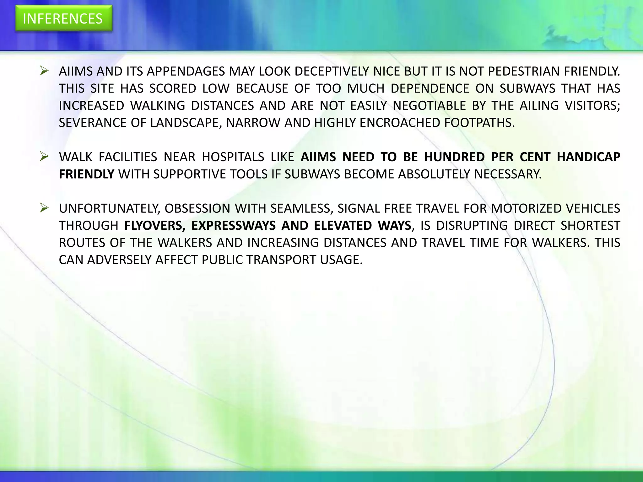 INFERENCES


   AIIMS AND ITS APPENDAGES MAY LOOK DECEPTIVELY NICE BUT IT IS NOT PEDESTRIAN FRIENDLY.
    THIS SITE HAS SCORED LOW BECAUSE OF TOO MUCH DEPENDENCE ON SUBWAYS THAT HAS
    INCREASED WALKING DISTANCES AND ARE NOT EASILY NEGOTIABLE BY THE AILING VISITORS;
    SEVERANCE OF LANDSCAPE, NARROW AND HIGHLY ENCROACHED FOOTPATHS.

   WALK FACILITIES NEAR HOSPITALS LIKE AIIMS NEED TO BE HUNDRED PER CENT HANDICAP
    FRIENDLY WITH SUPPORTIVE TOOLS IF SUBWAYS BECOME ABSOLUTELY NECESSARY.

   UNFORTUNATELY, OBSESSION WITH SEAMLESS, SIGNAL FREE TRAVEL FOR MOTORIZED VEHICLES
    THROUGH FLYOVERS, EXPRESSWAYS AND ELEVATED WAYS, IS DISRUPTING DIRECT SHORTEST
    ROUTES OF THE WALKERS AND INCREASING DISTANCES AND TRAVEL TIME FOR WALKERS. THIS
    CAN ADVERSELY AFFECT PUBLIC TRANSPORT USAGE.
 