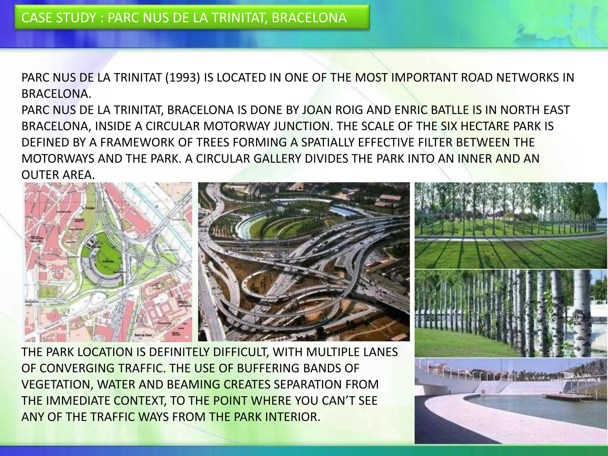 CASE STUDY : PARC NUS DE LA TRINITAT, BRACELONA


PARC NUS DE LA TRINITAT (1993) IS LOCATED IN ONE OF THE MOST IMPORTANT ROAD NETWORKS IN
BRACELONA.
PARC NUS DE LA TRINITAT, BRACELONA IS DONE BY JOAN ROIG AND ENRIC BATLLE IS IN NORTH EAST
BRACELONA, INSIDE A CIRCULAR MOTORWAY JUNCTION. THE SCALE OF THE SIX HECTARE PARK IS
DEFINED BY A FRAMEWORK OF TREES FORMING A SPATIALLY EFFECTIVE FILTER BETWEEN THE
MOTORWAYS AND THE PARK. A CIRCULAR GALLERY DIVIDES THE PARK INTO AN INNER AND AN
OUTER AREA.




THE PARK LOCATION IS DEFINITELY DIFFICULT, WITH MULTIPLE LANES
OF CONVERGING TRAFFIC. THE USE OF BUFFERING BANDS OF
VEGETATION, WATER AND BEAMING CREATES SEPARATION FROM
THE IMMEDIATE CONTEXT, TO THE POINT WHERE YOU CAN’T SEE
ANY OF THE TRAFFIC WAYS FROM THE PARK INTERIOR.
 