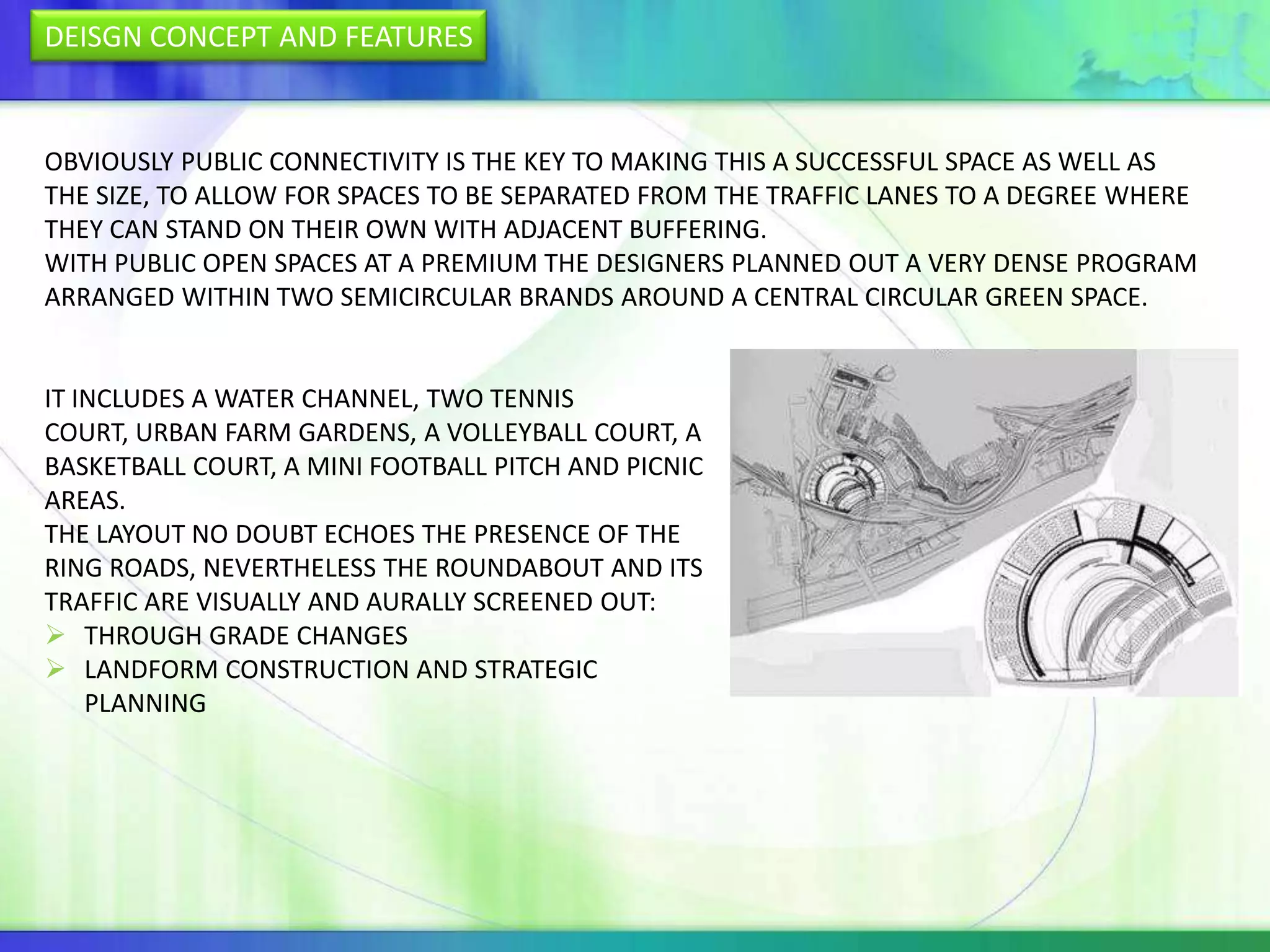 DEISGN CONCEPT AND FEATURES


OBVIOUSLY PUBLIC CONNECTIVITY IS THE KEY TO MAKING THIS A SUCCESSFUL SPACE AS WELL AS
THE SIZE, TO ALLOW FOR SPACES TO BE SEPARATED FROM THE TRAFFIC LANES TO A DEGREE WHERE
THEY CAN STAND ON THEIR OWN WITH ADJACENT BUFFERING.
WITH PUBLIC OPEN SPACES AT A PREMIUM THE DESIGNERS PLANNED OUT A VERY DENSE PROGRAM
ARRANGED WITHIN TWO SEMICIRCULAR BRANDS AROUND A CENTRAL CIRCULAR GREEN SPACE.


IT INCLUDES A WATER CHANNEL, TWO TENNIS
COURT, URBAN FARM GARDENS, A VOLLEYBALL COURT, A
BASKETBALL COURT, A MINI FOOTBALL PITCH AND PICNIC
AREAS.
THE LAYOUT NO DOUBT ECHOES THE PRESENCE OF THE
RING ROADS, NEVERTHELESS THE ROUNDABOUT AND ITS
TRAFFIC ARE VISUALLY AND AURALLY SCREENED OUT:
 THROUGH GRADE CHANGES
 LANDFORM CONSTRUCTION AND STRATEGIC
    PLANNING
 