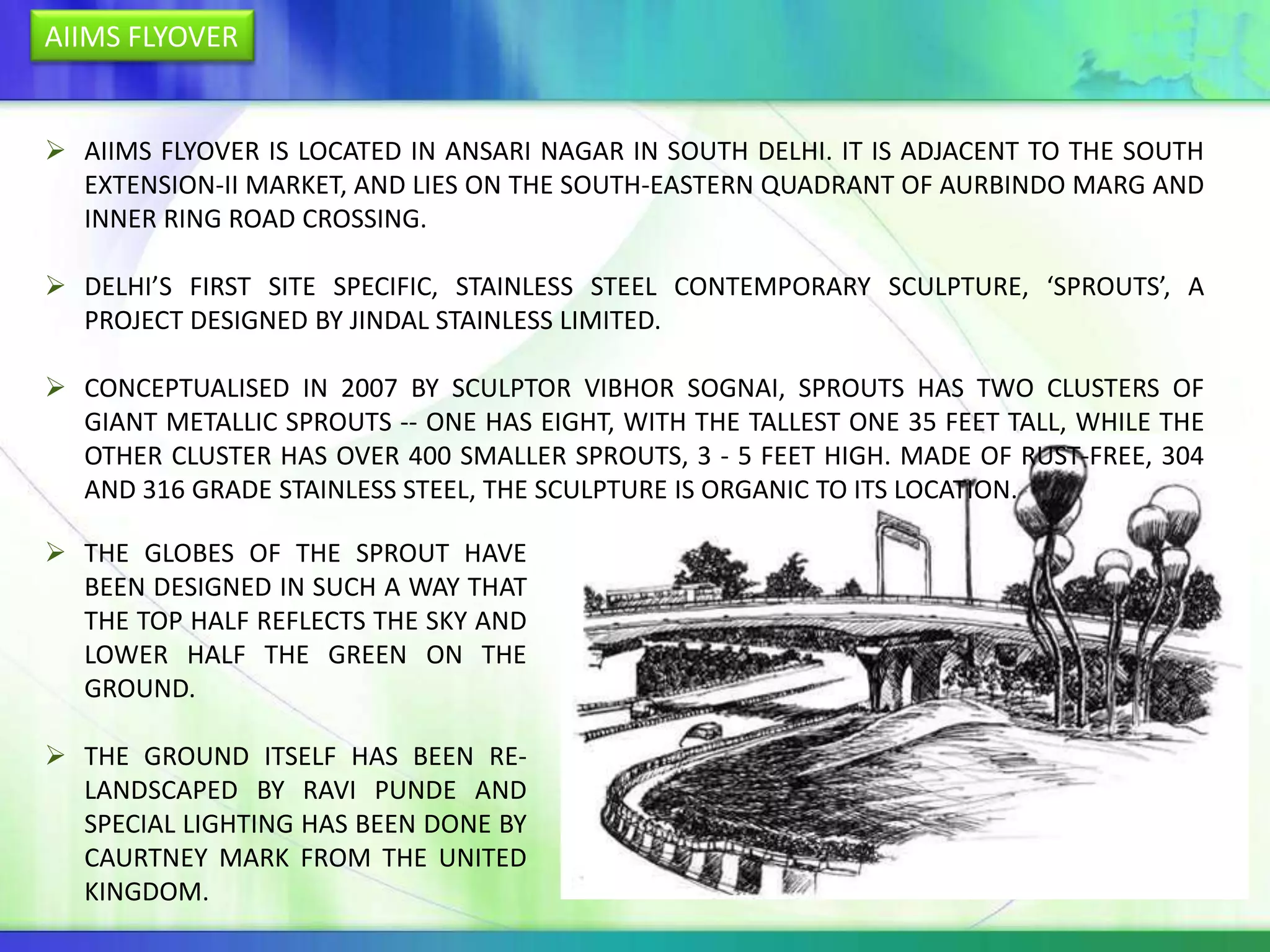 AIIMS FLYOVER


 AIIMS FLYOVER IS LOCATED IN ANSARI NAGAR IN SOUTH DELHI. IT IS ADJACENT TO THE SOUTH
  EXTENSION-II MARKET, AND LIES ON THE SOUTH-EASTERN QUADRANT OF AURBINDO MARG AND
  INNER RING ROAD CROSSING.

 DELHI’S FIRST SITE SPECIFIC, STAINLESS STEEL CONTEMPORARY SCULPTURE, ‘SPROUTS’, A
  PROJECT DESIGNED BY JINDAL STAINLESS LIMITED.

 CONCEPTUALISED IN 2007 BY SCULPTOR VIBHOR SOGNAI, SPROUTS HAS TWO CLUSTERS OF
  GIANT METALLIC SPROUTS -- ONE HAS EIGHT, WITH THE TALLEST ONE 35 FEET TALL, WHILE THE
  OTHER CLUSTER HAS OVER 400 SMALLER SPROUTS, 3 - 5 FEET HIGH. MADE OF RUST-FREE, 304
  AND 316 GRADE STAINLESS STEEL, THE SCULPTURE IS ORGANIC TO ITS LOCATION.

 THE GLOBES OF THE SPROUT HAVE
  BEEN DESIGNED IN SUCH A WAY THAT
  THE TOP HALF REFLECTS THE SKY AND
  LOWER HALF THE GREEN ON THE
  GROUND.

 THE GROUND ITSELF HAS BEEN RE-
  LANDSCAPED BY RAVI PUNDE AND
  SPECIAL LIGHTING HAS BEEN DONE BY
  CAURTNEY MARK FROM THE UNITED
  KINGDOM.
 